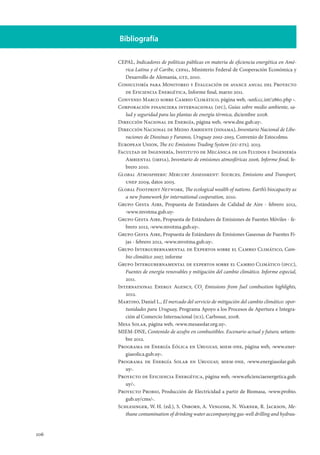 106
Bibliografía
CEPAL, Indicadores de políticas públicas en materia de eficiencia energética en Amé-
rica Latina y el Caribe, cepal, Ministerio Federal de Cooperación Económica y
Desarrollo de Alemania, gtz, 2010.
Consultoría para Monitoreo y Evaluación de avance anual del Proyecto
de Eficiencia Energética, Informe final, marzo 2011.
Convenio Marco sobre Cambio Climático, página web, ‹unfccc.int/2860.php ›.
Corporación financiera internacional (ifc), Guías sobre medio ambiente, sa-
lud y seguridad para las plantas de energía térmica, diciembre 2008.
Dirección Nacional de Energía, página web, ‹www.dne.gub.uy›.
Dirección Nacional de Medio Ambiente (dinama), Inventario Nacional de Libe-
raciones de Dioxinas y Furanos, Uruguay 2002-2003, Convenio de Estocolmo.
European Union, The eu Emissions Trading System (eu-ets), 2013.
Facultad de Ingeniería, Instituto de Mecánica de los Fluidos e Ingeniería
Ambiental (imfia), Inventario de emisiones atmosféricas 2006, Informe final, fe-
brero 2010.
Global Atmospheric Mercury Assessment: Sources, Emissions and Transport,
unep 2009, datos 2005.
Global Footprint Network, The ecological wealth of nations. Earth’s biocapacity as
a new framework for international cooperation, 2010.
Grupo Gesta Aire, Propuesta de Estándares de Calidad de Aire - febrero 2012,
‹www.mvotma.gub.uy›
Grupo Gesta Aire, Propuesta de Estándares de Emisiones de Fuentes Móviles - fe-
brero 2012, ‹www.mvotma.gub.uy›.
Grupo Gesta Aire, Propuesta de Estándares de Emisiones Gaseosas de Fuentes Fi-
jas - febrero 2012, ‹www.mvotma.gub.uy›.
Grupo Intergubernamental de Expertos sobre el Cambio Climático, Cam-
bio climático 2007, informe
Grupo Intergubernamental de expertos sobre el Cambio Climático (ipcc),
Fuentes de energía renovables y mitigación del cambio climático. Informe especial,
2011.
International Energy Agency, CO2
Emissions from fuel combustion highlights,
2012.
Martino, Daniel L., El mercado del servicio de mitigación del cambio climático: opor-
tunidades para Uruguay, Programa Apoyo a los Procesos de Apertura e Integra-
ción al Comercio Internacional (ici), Carbosur, 2008.
Mesa Solar, página web, ‹www.mesasolar.org.uy›.
MIEM-DNE, Contenido de azufre en combustibles. Escenario actual y futuro, setiem-
bre 2012.
Programa de Energía Eólica en Uruguay, miem-dne, página web, ‹www.ener-
giaeolica.gub.uy›.
Programa de Energía Solar en Uruguay, miem-dne, ‹www.energiasolar.gub.
uy›.
Proyecto de Eficiencia Energética, página web, ‹www.eficienciaenergetica.gub.
uy/›.
Proyecto Probio, Producción de Electricidad a partir de Biomasa, ‹www.probio.
gub.uy/cms/›.
Schlesinger, W. H. (ed.), S. Osborn, A. Vengosh, N. Warner, R. Jackson, Me-
thane contamination of drinking water accompanying gas-well drilling and hydrau-
 