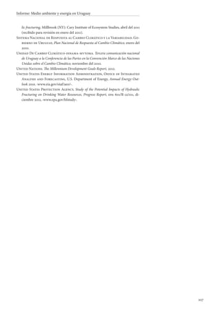 107
Informe: Medio ambiente y energía en Uruguay
lic fracturing, Millbrook (NY): Cary Institute of Ecosystem Studies, abril del 2011
(recibido para revisión en enero del 2011).
Sistema Nacional de Respuesta al Cambio Climático y la Variabilidad. Go-
bierno de Uruguay, Plan Nacional de Respuesta al Cambio Climático, enero del
2010.
Unidad De Cambio Climático-dinama-mvtoma. Tercera comunicación nacional
de Uruguay a la Conferencia de las Partes en la Convención Marco de las Naciones
Unidas sobre el Cambio Climático, noviembre del 2010.
United Nations. The Millennium Development Goals Report, 2012.
United States Energy Information Administration, Office of Integrated
Analysis and Forecasting, U.S. Department of Energy, Annual Energy Out-
look 2010, ‹www.eia.gov/oiaf/aeo/›.
United States Protection Agency, Study of the Potential Impacts of Hydraulic
Fracturing on Drinking Water Resources, Progress Report, epa 601/R-12/011, di-
ciembre 2012, ‹www.epa.gov/hfstudy›.
 