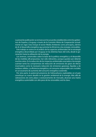 La presente publicación se enmarca en los acuerdos establecidos entre los gobier-
nos de España y Uruguay a través de la Comisión Mixta de Cooperación actual-
mente en vigor. Esta incluye el sector Medio Ambiente como principal y, dentro
de él, el desarrollo energético que prioriza la eficiencia y las energías renovables.
Este trabajo se centra en el análisis de los aspectos ambientales de la estrategia
energética desarrollada por Uruguay en las distintas fases del ciclo, desde la ge-
neración hasta la utilización de la energía.
Los avances, construidos sobre la base de la política energética y el desarrollo
de las medidas allí propuestas, han sido relevantes, aunque quedan por delante
muchos retos. En la reducción de los impactos ambientales asociados a la energía
cuentan tanto los compromisos de reducción de emisiones de gases de efecto
invernadero como la necesaria reducción de emisiones gaseosas, líquidas y de
residuos sólidos. La eficiencia energética y el consumo responsable son cruciales
en un escenario de aumento del consumo energético sostenido.
Por otra parte, la potencial presencia de hidrocarburos explotables en el país
constituye un nuevo desafío en la gestión ambiental de la energía. Más allá de
valoraciones de corto plazo o exclusivamente de mercado, alcanzar una matriz
energética sustentable con alto peso de las renovables será la clave.
 