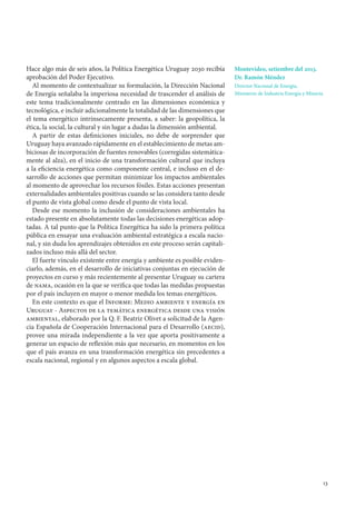 13
Hace algo más de seis años, la Política Energética Uruguay 2030 recibía
aprobación del Poder Ejecutivo.
Al momento de contextualizar su formulación, la Dirección Nacional
de Energía señalaba la imperiosa necesidad de trascender el análisis de
este tema tradicionalmente centrado en las dimensiones económica y
tecnológica, e incluir adicionalmente la totalidad de las dimensiones que
el tema energético intrínsecamente presenta, a saber: la geopolítica, la
ética, la social, la cultural y sin lugar a dudas la dimensión ambiental.
A partir de estas definiciones iniciales, no debe de sorprender que
Uruguay haya avanzado rápidamente en el establecimiento de metas am-
biciosas de incorporación de fuentes renovables (corregidas sistemática-
mente al alza), en el inicio de una transformación cultural que incluya
a la eficiencia energética como componente central, e incluso en el de-
sarrollo de acciones que permitan minimizar los impactos ambientales
al momento de aprovechar los recursos fósiles. Estas acciones presentan
externalidades ambientales positivas cuando se las considera tanto desde
el punto de vista global como desde el punto de vista local.
Desde ese momento la inclusión de consideraciones ambientales ha
estado presente en absolutamente todas las decisiones energéticas adop-
tadas. A tal punto que la Política Energética ha sido la primera política
pública en ensayar una evaluación ambiental estratégica a escala nacio-
nal, y sin duda los aprendizajes obtenidos en este proceso serán capitali-
zados incluso más allá del sector.
El fuerte vínculo existente entre energía y ambiente es posible eviden-
ciarlo, además, en el desarrollo de iniciativas conjuntas en ejecución de
proyectos en curso y más recientemente al presentar Uruguay su cartera
de nama, ocasión en la que se verifica que todas las medidas propuestas
por el país incluyen en mayor o menor medida los temas energéticos.
En este contexto es que el Informe: Medio ambiente y energía en
Uruguay - Aspectos de la temática energética desde una visión
ambiental, elaborado por la Q. F. Beatriz Olivet a solicitud de la Agen-
cia Española de Cooperación Internacional para el Desarrollo (aecid),
provee una mirada independiente a la vez que aporta positivamente a
generar un espacio de reflexión más que necesario, en momentos en los
que el país avanza en una transformación energética sin precedentes a
escala nacional, regional y en algunos aspectos a escala global.
Montevideo, setiembre del 2013.
Dr. Ramón Méndez
Director Nacional de Energía,
Ministerio de Industria Energía y Minería
 