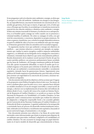 15
Si me preguntan cuál es la relación entre ambiente y energía, yo diría que
la energía es el verbo del ambiente. Ambiente sin energía es una fotogra-
fía, un imposible ficticio, una muerte inexistente sin conciencia de ser. La
semilla que germina, el aire que se mueve, el agua que corre, el niño que
crece, el bosque que fructifica, la sociedad que se transforma encierran lo
esencial de esta relación sistémica y dinámica entre ambiente y energía.
Si bien este sistema trasciende lo humano y la relación no es antropocén-
trica, es el hombre quien conjuga ese verbo cuando con su presencia y
voluntad modifica el ambiente. De cómo se conjugue el verbo, con qué
nivel de conocimiento y conciencia, dependerá su propia existencia. De
cómo se genera, transforma, usa y orienta la energía dependerá entonces
en parte la calidad de vida y el acceso a un ambiente sano que nos asegu-
re el bienestar general de todos los miembros de la sociedad uruguaya.
Se argumenta muchas veces que ambiente y energía son objetivos en
conflicto…, que orientar esfuerzos a construir, por ejemplo, un equipa-
miento que cambia la matriz energética conlleva impactos ambientales
negativos, y se defiende así esa fotografía sin la conjugación consciente y
voluntaria, orientada hacia objetivos que serán esencialmente políticos.
Resulta demostrativo de la madurez social nacional el hecho de que los
cuatro partidos políticos con presencia parlamentaria hayan acordado
que las áreas de Ambiente y de Energía constituyen políticas de Estado.
Con ello, quizás escasamente difundido, se marcó el rumbo que la so-
ciedad uruguaya se ha puesto para enfrentar el desafío de su desarrollo,
a fin de que sea ambiental y económicamente sostenible y socialmente
equitativo, mirando hacia las generaciones futuras. Seguramente estas
políticas de Estado requieren su profundización, pero han sido ya la base
para avanzar con seguridad en la concreción de acciones y alcanzar me-
tas, jalones ya logrados.
Este documento informa de los objetivos y de las acciones que Uruguay
se ha propuesto como Política Energética hacia el año 2030. Sus metas, de
corto y mediano plazo, para los años 2015 y 2020, suponen hacer del país
un modelo mundial en el uso de energías renovables y conservación de
energía, y ahorrar con su implementación al menos diez mil millones de
dólares desde el 2010. A partir del 2009 se ha creado un Sistema Nacio-
nal de Respuesta al Cambio Climático y se acordó en su marco un Plan
Nacional de Respuesta a la Variabilidad y el Cambio Climático. Se han
preparado cuatro comunicaciones nacionales que evalúan los esfuerzos
de adaptación y mitigación responsable frente a los acuerdos globales
que la Convención de las Naciones Unidas para el Cambio Climático y el
Protocolo de Kioto se proponen. La gestión ambiental se ha enriquecido
y reorientado hacia un proceso de desarrollo institucionalmente articu-
lado, ordenado en el territorio y socialmente más equitativo, buscando el
acceso universal al agua, al saneamiento y a la energía.
Este documento presenta esos esfuerzos y las líneas de acción tanto
nacionales como internacionales que el país se propone para disponer de
un ambiente sano para todos, resiliente y adaptativo a la variabilidad y el
cambio climático. En este escenario la energía juega un papel determi-
nante en el nuevo modelo de desarrollo que conscientemente se busca.
Jorge Rucks
Director Nacional de Medio Ambiente
dinama-mvotma
 
