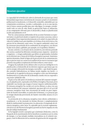19
Resumen ejecutivo
La capacidad de la biósfera de cubrir la demanda de recursos que como
humanidad requerimos con la forma de consumo actual y el crecimiento
poblacional es insuficiente, y el desarrollo sostenible, entendido por sus
componentes económicos, sociales y ambientales, ya no es una opción,
sino el único camino posible para una vida digna. La energía, conside-
rando todo su ciclo de vida, desde su generación hasta su utilización,
es un componente relevante para el desarrollo y desde su planificación
incide marcadamente en él.
Pero las consecuencias ambientales de las acciones humanas se expre-
san tanto a escala local, donde se requiere de acciones concretas, como a
escala global. Estas impactan directamente en la salud y la expectativa de
vida en el ámbito local, pero también en el clima, el uso de la tierra y los
precios de los alimentos, entre otros. Un aspecto ambiental crítico son
las emisiones provenientes de la combustión de energéticos, con efectos
locales en la salud, y globales, por ejemplo, en el equilibrio climático.
En este contexto, y en el marco de la consultoría, este informe pretende
dar cuenta y analizar las diferentes consideraciones, impactos —positivos
y negativos— y riesgos ambientales que deben ser gestionados, incluidos
en los diversos ejes y líneas de la Política Energética nacional. Asimismo,
aportar elementos, desde la lógica de la prevención de la contaminación,
que es preciso tener en cuenta en el análisis de los nuevos escenarios que
presenta esta política (explotación de hidrocarburos, entre otros).
Uruguay ha realizado en los últimos años un proceso inteligente en la
planificación y el desarrollo de los distintos aspectos que tienen que ver
con la energía, reforzando las energías renovables —que desde las gran-
des centrales hidroeléctricas no habían tenido impulso tan fuerte— e
insertando en la agenda la eficiencia energética como una herramienta
fundamental en la reducción de la demanda cuando esta no responde a
una mejor calidad de vida.
El país no ha sido ajeno a la tendencia creciente del consumo energéti-
co, y la planificación, expresada en la Política Energética Nacional, prevé
responder con fuentes que tengan el menor impacto ambiental posible.
El consumo energético ha crecido 50 % en los últimos 10 años, con una
fuerte incidencia del consumo industrial, que pasó del 20 % al 34 % del
consumo energético total. Este crecimiento ha tenido un peso impor-
tante de fuentes renovables, en particular la biomasa, y se proyecta que
la energía abastecida proveniente de fuentes renovables alcance el 50 %
para el 2015.
La promoción de la eficiencia energética tiene efectos ambientales y
económicos, y se ha encarado en formas diversas y complementarias
desde lo institucional, la promoción y la educación, el etiquetado de efi-
ciencia energética, entre otros. Es esperable que la reciente reglamenta-
ción de la Ley de Eficiencia Energética permita un fuerte impulso en esta
área de trabajo fundamental.
Se ha logrado revertir conceptos que constituían obstáculos, como la
búsqueda de la maximización de los beneficios económicos por la venta
de energía, y se han tomado medidas innovadoras en el contexto uru-
guayo, como la liberación de la conexión de generación de energía eléc-
 
