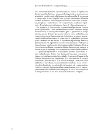 20
Informe: Medio ambiente y energía en Uruguay
trica proveniente de fuentes renovables en la red pública de baja tensión.
La energía eólica ha tenido un desarrollo importante y se comienza un
aprendizaje con fotovoltaica, habiéndose tomado medidas de impulso de
la energía solar térmica dirigidas hacia grandes consumidores. El uso de
residuos de biomasa como energéticos atiende a necesidades económi-
cas, energéticas y ambientales, y este componente ha pasado a ser signifi-
cativo desde la incorporación de una planta de celulosa de gran porte.
Por otra parte, la incorporación programada del gas natural con una
planta regasificadora, como complemento de aquellas fuentes de energía
renovables que no son de potencia firme, para la generación de energía
eléctrica, es una decisión que asume menores costos ambientales que
otras opciones que se han considerado. Asimismo se avanza en la explo-
ración de hidrocarburos, tanto en tierra como en la plataforma marítima,
y esto constituye un área en que se requiere incorporación y desarrollo
de conocimientos y experiencia que son nuevos en el país, para lo cual se
ha conformado una Comisión Interinstitucional de Evaluación Técnica,
cuyo objetivo es elaborar propuestas al Poder Ejecutivo que aseguren la
minimización de los riesgos asociados a la explotación de hidrocarburos.
La potencial explotación de hidrocarburos presenta un escenario fu-
turo profundamente distinto para el país, con incidencia en innumera-
bles aspectos de la economía, la sociedad y el ambiente. Uruguay se ha
definido claramente como un propulsor de la incorporación de energías
renovables y de la eficiencia en el uso de la energía. Desde una visión
ambiental es importante que se continúe en forma firme con el compro-
miso de reducción del impacto ambiental asociado a la energía, tanto en
emisiones gaseosas, líquidas y residuos contaminantes como en los com-
promisos de reducción de la emisión de gases de efecto invernadero, con
el trabajo incesante en pos de la mejora en la eficiencia energética.
 