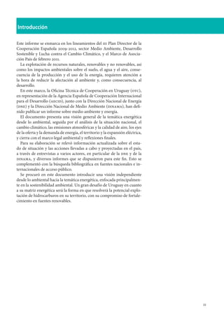 21
Introducción
Este informe se enmarca en los lineamientos del iii Plan Director de la
Cooperación Española 2009-2012, sector Medio Ambiente, Desarrollo
Sostenible y Lucha contra el Cambio Climático, y el Marco de Asocia-
ción País de febrero 2011.
La explotación de recursos naturales, renovables y no renovables, así
como los impactos ambientales sobre el suelo, el agua y el aire, conse-
cuencia de la producción y el uso de la energía, requieren atención a
la hora de reducir la afectación al ambiente y, como consecuencia, al
desarrollo.
En este marco, la Oficina Técnica de Cooperación en Uruguay (otc),
en representación de la Agencia Española de Cooperación Internacional
para el Desarrollo (aecid), junto con la Dirección Nacional de Energía
(dne) y la Dirección Nacional de Medio Ambiente (dinama), han defi-
nido publicar un informe sobre medio ambiente y energía.
El documento presenta una visión general de la temática energética
desde lo ambiental, seguida por el análisis de la situación nacional, el
cambio climático, las emisiones atmosféricas y la calidad de aire, los ejes
de la oferta y la demanda de energía, el territorio y la expansión eléctrica,
y cierra con el marco legal ambiental y reflexiones finales.
Para su elaboración se relevó información actualizada sobre el esta-
do de situación y las acciones llevadas a cabo y proyectadas en el país,
a través de entrevistas a varios actores, en particular de la dne y de la
dinama, y diversos informes que se dispusieron para este fin. Esto se
complementó con la búsqueda bibliográfica en fuentes nacionales e in-
ternacionales de acceso público.
Se procuró en este documento introducir una visión independiente
desde lo ambiental hacia la temática energética, enfocada principalmen-
te en la sostenibilidad ambiental. Un gran desafío de Uruguay en cuanto
a su matriz energética será la forma en que resolverá la potencial explo-
tación de hidrocarburos en su territorio, con su compromiso de fortale-
cimiento en fuentes renovables.
 