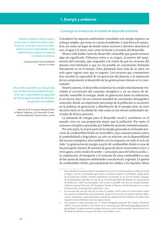 22
1. Energía y ambiente
La energía en el marco de un modelo de desarrollo sostenible
Considerar los aspectos ambientales vinculados a la energía requiere un
enfoque amplio, que tome en cuenta el ambiente, o más bien a la natura-
leza, no como un lugar de donde tomar recursos y devolver desechos al
aire, el agua y la tierra, sino como la fuente y el sostén del desarrollo.
Hemos oído hablar tanto de desarrollo sostenible que puede tornarse
algo sin significado. Debemos volver a su origen, al motivo del surgi-
miento del concepto, que respondió a la visión de que los recursos del
planeta eran limitados y que no era posible un crecimiento ilimitado
físicamente ni en el tiempo. Esto, planteado hace más de 30 años, no
solo sigue vigente sino que es urgente. Los recursos que consumimos
hoy exceden la capacidad de recuperación del planeta, y la aspiración
de no comprometer el desarrollo de las generaciones futuras se ve cues-
tionada.
Históricamente, el desarrollo económico ha estado estrechamente vin-
culado al crecimiento del consumo energético, y en un marco de de-
sarrollo sostenible la energía, desde su generación hasta su utilización,
es un factor clave. En un contexto mundial de crecimiento demográfico
sostenido, donde un importante porcentaje de la población se encuentra
en la pobreza, la generación y distribución de la energía tiene un peso
decisivo tanto en la calidad de vida como en los efectos ambientales de-
rivados de dichos procesos.
La demanda de energía para el desarrollo social y económico en el
mundo crece en una proporción mayor que la población. Por tanto, el
consumo energético promedio por habitante aumenta sistemáticamente.
Por otra parte, la mayor parte de la energía generada en el mundo pro-
viene de combustibles fósiles no renovables, cuyo consumo atenta contra
la sostenibilidad a largo plazo, no solo en relación con la disponibilidad
del recurso energético sino también con los impactos en todo el ciclo de
vida.
La generación de energía a partir de combustibles fósiles es una de
las principales fuentes de emisión de gases de efecto invernadero (gei)
y
otros gases, como óxidos de azufre —principal causa de la lluvia ácida—.
La explotación, el transporte y el consumo de estos combustibles es una
de las causas de impactos ambientales a escala local y regional. La quema
de combustibles fósiles, principalmente los sólidos y los líquidos, libera
		Para calcular el uso que realiza la sociedad de los activos de la naturaleza se utiliza la huella
ecológica, esto es, la demanda que nuestro consumo requiere a la biósfera. Según datos
de las Naciones Unidas y fuentes estadísticas nacionales, ya en 2006 la huella ecológica
de la humanidad superaba en más de 40 % la biocapacidad del planeta (la capacidad de
la biósfera de cubrir esa demanda). Este exceso es posible solo por un tiempo limitado.
Global Footprint Network, The Ecological Wealth of Nations: Earth’s Biocapacity as a New
Framework for International Cooperation, 2010.
		El concepto del ciclo de vida (de la cuna a la tumba, o de la cuna a la cuna) incluye todos
los impactos ambientales de un producto, desde la extracción de materias primas, fabri-
cación, transporte, comercialización, utilización, disposición de residuos, reciclado. Esos
impactos tienen distintas vías: aire, agua y tierra.
		De acuerdo a cifras provistas por el Panel Intergubernamental de Cambio Climático
(IPPC), en 2007, basado en los datos 2004 (‹www.epa.gov/climatechange/ghgemissions/
global.html›), la generación de energía eléctrica y calor, a nivel mundial, representó el 26 %
del total de emisiones de gases de efecto invernadero (gei).
·
Algunos expertos indican que, a
menos que se tomen acciones signi-
ficativas, en el año 2050 se necesita-
rán los recursos equivalentes a dos
planetas para mantener nuestras
sociedades humanas.
Comunicando la Sustentabilidad,
pnuma-futerra
Desarrollo sostenible es el desarrollo
que satisface las necesidades del pre-
sente sin comprometer la capacidad
de futuras generaciones de satisfacer
sus propias necesidades.
Informe de la Comisión Mundial sobre
el Medio Ambiente y el Desarrollo (Comi-
sión Brundtland): Nuestro futuro común
 