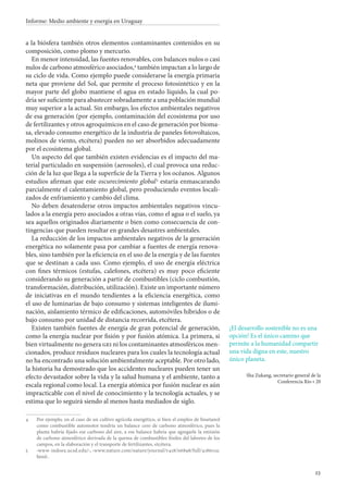23
Informe: Medio ambiente y energía en Uruguay
a la biósfera también otros elementos contaminantes contenidos en su
composición, como plomo y mercurio.
En menor intensidad, las fuentes renovables, con balances nulos o casi
nulos de carbono atmosférico asociados,
también impactan a lo largo de
su ciclo de vida. Como ejemplo puede considerarse la energía primaria
neta que proviene del Sol, que permite el proceso fotosintético y en la
mayor parte del globo mantiene el agua en estado líquido, la cual po-
dría ser suficiente para abastecer sobradamente a una población mundial
muy superior a la actual. Sin embargo, los efectos ambientales negativos
de esa generación (por ejemplo, contaminación del ecosistema por uso
de fertilizantes y otros agroquímicos en el caso de generación por bioma-
sa, elevado consumo energético de la industria de paneles fotovoltaicos,
molinos de viento, etcétera) pueden no ser absorbidos adecuadamente
por el ecosistema global.
Un aspecto del que también existen evidencias es el impacto del ma-
terial particulado en suspensión (aerosoles), el cual provoca una reduc-
ción de la luz que llega a la superficie de la Tierra y los océanos. Algunos
estudios afirman que este oscurecimiento global 
estaría enmascarando
parcialmente el calentamiento global, pero produciendo eventos locali-
zados de enfriamiento y cambio del clima.
No deben desatenderse otros impactos ambientales negativos vincu-
lados a la energía pero asociados a otras vías, como el agua o el suelo, ya
sea aquellos originados diariamente o bien como consecuencia de con-
tingencias que pueden resultar en grandes desastres ambientales.
La reducción de los impactos ambientales negativos de la generación
energética no solamente pasa por cambiar a fuentes de energía renova-
bles, sino también por la eficiencia en el uso de la energía y de las fuentes
que se destinan a cada uso. Como ejemplo, el uso de energía eléctrica
con fines térmicos (estufas, calefones, etcétera) es muy poco eficiente
considerando su generación a partir de combustibles (ciclo combustión,
transformación, distribución, utilización). Existe un importante número
de iniciativas en el mundo tendientes a la eficiencia energética, como
el uso de luminarias de bajo consumo y sistemas inteligentes de ilumi-
nación, aislamiento térmico de edificaciones, automóviles híbridos o de
bajo consumo por unidad de distancia recorrida, etcétera.
Existen también fuentes de energía de gran potencial de generación,
como la energía nuclear por fisión y por fusión atómica. La primera, si
bien virtualmente no genera gei ni los contaminantes atmosféricos men-
cionados, produce residuos nucleares para los cuales la tecnología actual
no ha encontrado una solución ambientalmente aceptable. Por otro lado,
la historia ha demostrado que los accidentes nucleares pueden tener un
efecto devastador sobre la vida y la salud humana y el ambiente, tanto a
escala regional como local. La energía atómica por fusión nuclear es aún
impracticable con el nivel de conocimiento y la tecnología actuales, y se
estima que lo seguirá siendo al menos hasta mediados de siglo.
		Por ejemplo, en el caso de un cultivo agrícola energético, si bien el empleo de bioetanol
como combustible automotor tendría un balance cero de carbono atmosférico, pues la
planta habría fijado ese carbono del aire, a ese balance habría que agregarle la emisión
de carbono atmosférico derivada de la quema de combustibles fósiles del laboreo de los
campos, en la elaboración y el transporte de fertilizantes, etcétera.
		‹www-indoex.ucsd.edu/›, ‹www.nature.com/nature/journal/v418/n6898/full/418601a.
html›.
¡El desarrollo sostenible no es una
opción! Es el único camino que
permite a la humanidad compartir
una vida digna en este, nuestro
único planeta.
Sha Zukang, secretario general de la
Conferencia Río + 20
 