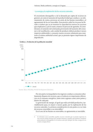 24
Informe: Medio ambiente y energía en Uruguay
La energía y la explotación de los recursos naturales
El crecimiento demográfico y de la demanda per cápita de recursos en
general, así como el aumento de la productividad que conduce a un aba-
ratamiento de costos, provocan un estrés de las fuentes renovables y el
agotamiento de las no renovables. Esta presión sobre los recursos ha lle-
vado a evaluar que ya no tenemos la capacidad de renovar los recursos
que empleamos y, por lo tanto, estamos en proceso de agotarlos. Si consi-
deramos el aumento de la demanda proveniente del aumento del consu-
mo y de la población, cada unidad de producto deberá producir menos
impactos ambientales y consumir menos recursos solamente para man-
tener el estatus ambiental actual, que ya presenta signos importantes de
degradación.
·
Por otra parte, la inequidad en los ingresos conduce a consumos abso-
lutamente dispares de recursos, que se traducen en importantes diferen-
cias en el consumo energético, tanto entre regiones como entre países y
dentro de cada país.
La generación de energía, al igual que toda actividad productiva, ine-
vitablemente pasa, en mayor o menor grado, por la explotación de los
recursos naturales. La primera consideración en este punto es si se trata
de recursos renovables o no renovables.
En el caso de las fuentes no renovables, su agotamiento es inevitable.
		Se entienden como renovables aquellos recursos naturales que se pueden regenerar en
una escala de tiempo humana (por ejemplo, biomasa) y aquellos que podemos considerar
potencialmente inextinguibles en la misma escala (por ejemplo, luz solar, energía de ríos
y mares, energía eólica).
5000
6000
7000
8000
millones
dehab.
Mundial
20122011201020092008200720062005200420032002200120021999199819971996199519941993
Gráfico 1. Evolución de la población mundial
Fuente: Banco Mundial, World Development Indicators.
 