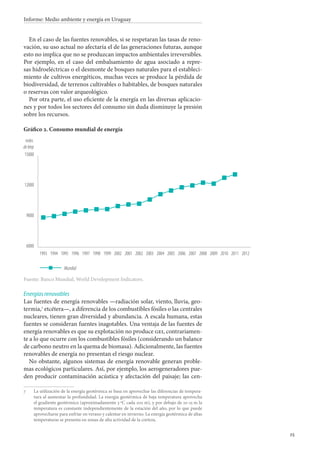 25
Informe: Medio ambiente y energía en Uruguay
En el caso de las fuentes renovables, si se respetaran las tasas de reno-
vación, su uso actual no afectaría el de las generaciones futuras, aunque
esto no implica que no se produzcan impactos ambientales irreversibles.
Por ejemplo, en el caso del embalsamiento de agua asociado a repre-
sas hidroeléctricas o el desmonte de bosques naturales para el estableci-
miento de cultivos energéticos, muchas veces se produce la pérdida de
biodiversidad, de terrenos cultivables o habitables, de bosques naturales
o reservas con valor arqueológico.
Por otra parte, el uso eficiente de la energía en las diversas aplicacio-
nes y por todos los sectores del consumo sin duda disminuye la presión
sobre los recursos.
Gráfico 2. Consumo mundial de energía
6000
9000
12000
15000
miles
dektep
Mundial
20122011201020092008200720062005200420032002200120021999199819971996199519941993
Fuente: Banco Mundial, World Development Indicators.
Energías renovables
Las fuentes de energía renovables —radiación solar, viento, lluvia, geo-
termia,
etcétera—, a diferencia de los combustibles fósiles o las centrales
nucleares, tienen gran diversidad y abundancia. A escala humana, estas
fuentes se consideran fuentes inagotables. Una ventaja de las fuentes de
energía renovables es que su explotación no produce gei, contrariamen-
te a lo que ocurre con los combustibles fósiles (considerando un balance
de carbono neutro en la quema de biomasa). Adicionalmente, las fuentes
renovables de energía no presentan el riesgo nuclear.
No obstante, algunos sistemas de energía renovable generan proble-
mas ecológicos particulares. Así, por ejemplo, los aerogeneradores pue-
den producir contaminación acústica y afectación del paisaje; las cen-
		La utilización de la energía geotérmica se basa en aprovechar las diferencias de tempera-
tura al aumentar la profundidad. La energía geotérmica de baja temperatura aprovecha
el gradiente geotérmico (aproximadamente 3 ºC cada 100 m), y por debajo de 10-15 m la
temperatura es constante independientemente de la estación del año, por lo que puede
aprovecharse para enfriar en verano y calentar en invierno. La energía geotérmica de altas
temperaturas se presenta en zonas de alta actividad de la corteza.
 