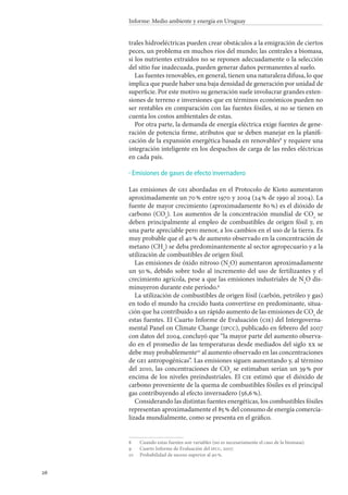 26
Informe: Medio ambiente y energía en Uruguay
trales hidroeléctricas pueden crear obstáculos a la emigración de ciertos
peces, un problema en muchos ríos del mundo; las centrales a biomasa,
si los nutrientes extraídos no se reponen adecuadamente o la selección
del sitio fue inadecuada, pueden generar daños permanentes al suelo.
Las fuentes renovables, en general, tienen una naturaleza difusa, lo que
implica que puede haber una baja densidad de generación por unidad de
superficie. Por este motivo su generación suele involucrar grandes exten-
siones de terreno e inversiones que en términos económicos pueden no
ser rentables en comparación con las fuentes fósiles, si no se tienen en
cuenta los costos ambientales de estas.
Por otra parte, la demanda de energía eléctrica exige fuentes de gene-
ración de potencia firme, atributos que se deben manejar en la planifi-
cación de la expansión energética basada en renovables
y requiere una
integración inteligente en los despachos de carga de las redes eléctricas
en cada país.
Emisiones de gases de efecto invernadero
Las emisiones de gei abordadas en el Protocolo de Kioto aumentaron
aproximadamente un 70 % entre 1970 y 2004 (24 % de 1990 al 2004). La
fuente de mayor crecimiento (aproximadamente 80 %) es el dióxido de
carbono (CO2
). Los aumentos de la concentración mundial de CO2
se
deben principalmente al empleo de combustibles de origen fósil y, en
una parte apreciable pero menor, a los cambios en el uso de la tierra. Es
muy probable que el 40 % de aumento observado en la concentración de
metano (CH4
) se deba predominantemente al sector agropecuario y a la
utilización de combustibles de origen fósil.
Las emisiones de óxido nitroso (N2
O) aumentaron aproximadamente
un 50 %, debido sobre todo al incremento del uso de fertilizantes y el
crecimiento agrícola, pese a que las emisiones industriales de N2
O dis-
minuyeron durante este período.
La utilización de combustibles de origen fósil (carbón, petróleo y gas)
en todo el mundo ha crecido hasta convertirse en predominante, situa-
ción que ha contribuido a un rápido aumento de las emisiones de CO2
de
estas fuentes. El Cuarto Informe de Evaluación (cie) del Intergoverna-
mental Panel on Climate Change (ipcc), publicado en febrero del 2007
con datos del 2004, concluyó que “la mayor parte del aumento observa-
do en el promedio de las temperaturas desde mediados del siglo xx se
debe muy probablemente10
al aumento observado en las concentraciones
de gei antropogénicas”. Las emisiones siguen aumentando y, al término
del 2010, las concentraciones de CO2
se estimaban serían un 39 % por
encima de los niveles preindustriales. El cie estimó que el dióxido de
carbono proveniente de la quema de combustibles fósiles es el principal
gas contribuyendo al efecto invernadero (56,6 %).
Considerando las distintas fuentes energéticas, los combustibles fósiles
representan aproximadamente el 85 % del consumo de energía comercia-
lizada mundialmente, como se presenta en el gráfico.
		Cuando estas fuentes son variables (no es necesariamente el caso de la biomasa).
		Cuarto Informe de Evaluación del ipcc, 2007.
10		Probabilidad de suceso superior al 90 %.
·
 