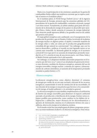 28
Informe: Medio ambiente y energía en Uruguay
Hasta 2010, la participación en las emisiones causada por la quema de
combustibles fósiles reflejó una tendencia creciente que se espera conti-
núe al menos en el mediano plazo.13
En el mediano plazo, el World Energy Outlook (2012),14
de la Agencia
Internacional de Energía, proyecta que las emisiones globales de CO2
procedentes de la quema de combustibles continúen creciendo, aunque
a un ritmo menor. Actualmente, el carbón satisface gran parte del creci-
miento de la demanda de energía de los países en desarrollo (por ejem-
plo, China e India), donde aumenta el consumo de energía industrial.
Esta situación puede agravarse debido a las grandes reservas de carbón
que poseen estos países.
El mapa global energético está cambiando con el resurgimiento de la
producción de petróleo y gas en Estados Unidos, la retirada de la plantas
de energía nuclear en algunos países, el rápido y sostenido aumento de
la energía eólica y solar, así como por la producción geográficamente
extendida del gas natural no convencional.15
Sin embargo, aun con los
nuevos desarrollos y políticas, el mundo no está logrando entrar en un
camino más sostenible. La demanda global de energía, en el escenario
central del weo (que prevé un aumento de temperatura promedio mun-
dial de 3,6 ºC), crecería en más de una tercera parte, con China, India y
el Medio Oriente aportando el 60 % del aumento.
Sin embargo, si se adoptaran medidas adicionales propuestas en el es-
cenario 450 del weo 2012,16
como el uso de plantas de generación térmi-
ca más eficientes, medidas de eficiencia energética, aumento del uso de
energías renovables, energía nuclear y sistemas de captura y almacena-
miento de carbono atmosférico, el aumento de la temperatura promedio
mundial se podría limitar a 2 ºC.
Eficiencia energética
La eficiencia energética tiene como objetivo disminuir el consumo
de energía por medio de un uso más racional y eficiente de los recursos
energéticos, manteniendo el nivel de satisfacción de las necesidades. El
uso eficiente de la energía es una práctica que favorece a los consumido-
res de energía, al medio ambiente y a la sociedad en general.
La eficiencia energética es una medida complementaria a la utilización
de fuentes de energía renovables para disminuir el impacto ambiental
asociado a la producción y distribución de la energía. Existen varios en-
foques posibles para promoverla, como cambios en los hábitos de re-
frigeración y calefacción, mayor eficiencia de los electrodomésticos y
aparatos de iluminación, mejoras en el aislamiento térmico de casas y
edificios, ahorros de energía en la industria, etcétera.
En el mundo existe hoy una amplia gama de planes, programas, proyec-
tos y acciones tendientes al ahorro y la eficiencia energética. Estas inicia-
13		aie, ‹www.iea.org/co2highlights/co2highlights.pdf›.
14		weo 2012, ‹www.worldenergyoutlook.org/›.
15		World Energy Outlook, 2012.
16		El escenario 450 asume que diferentes grupos de países adoptan asociativamente objetivos
de reducción de emisiones en etapas sucesivas, reflejando sus distintos estados de desarro-
llo y su responsabilidad por las emisiones pasadas.
‹www.worldenergyoutlook.org/media/weowebsite/energymodel/documentation/Methodolo-
gy_450Scenario.pdf›.
·
 