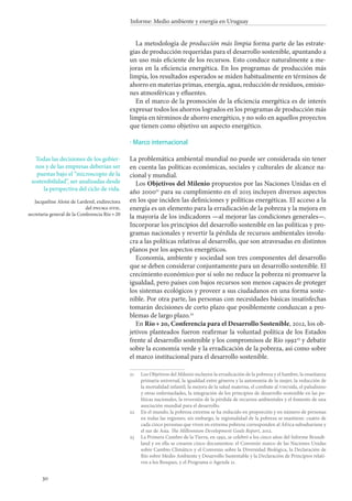 30
Informe: Medio ambiente y energía en Uruguay
La metodología de producción más limpia forma parte de las estrate-
gias de producción requeridas para el desarrollo sostenible, apuntando a
un uso más eficiente de los recursos. Esto conduce naturalmente a me-
joras en la eficiencia energética. En los programas de producción más
limpia, los resultados esperados se miden habitualmente en términos de
ahorro en materias primas, energía, agua, reducción de residuos, emisio-
nes atmosféricas y efluentes.
En el marco de la promoción de la eficiencia energética es de interés
expresar todos los ahorros logrados en los programas de producción más
limpia en términos de ahorro energético, y no solo en aquellos proyectos
que tienen como objetivo un aspecto energético.
Marco internacional
La problemática ambiental mundial no puede ser considerada sin tener
en cuenta las políticas económicas, sociales y culturales de alcance na-
cional y mundial.
Los Objetivos del Milenio propuestos por las Naciones Unidas en el
año 200021
para su cumplimiento en el 2015 incluyen diversos aspectos
en los que inciden las definiciones y políticas energéticas. El acceso a la
energía es un elemento para la erradicación de la pobreza y la mejora en
la mayoría de los indicadores —al mejorar las condiciones generales—.
Incorporar los principios del desarrollo sostenible en las políticas y pro-
gramas nacionales y revertir la pérdida de recursos ambientales involu-
cra a las políticas relativas al desarrollo, que son atravesadas en distintos
planos por los aspectos energéticos.
Economía, ambiente y sociedad son tres componentes del desarrollo
que se deben considerar conjuntamente para un desarrollo sostenible. El
crecimiento económico por sí solo no reduce la pobreza ni promueve la
igualdad, pero países con bajos recursos son menos capaces de proteger
los sistemas ecológicos y proveer a sus ciudadanos en una forma soste-
nible. Por otra parte, las personas con necesidades básicas insatisfechas
tomarán decisiones de corto plazo que posiblemente conduzcan a pro-
blemas de largo plazo.22
En Río + 20, Conferencia para el Desarrollo Sostenible, 2012, los ob-
jetivos planteados fueron reafirmar la voluntad política de los Estados
frente al desarrollo sostenible y los compromisos de Río 199223
y debatir
sobre la economía verde y la erradicación de la pobreza, así como sobre
el marco institucional para el desarrollo sostenible.
21		Los Objetivos del Milenio incluyen la erradicación de la pobreza y el hambre, la enseñanza
primaria universal, la igualdad entre géneros y la autonomía de la mujer, la reducción de
la mortalidad infantil, la mejora de la salud materna, el combate al vih/sida, el paludismo
y otras enfermedades, la integración de los principios de desarrollo sostenible en las po-
líticas nacionales, la reversión de la pérdida de recursos ambientales y el fomento de una
asociación mundial para el desarrollo.
22		En el mundo, la pobreza extrema se ha reducido en proporción y en número de personas
en todas las regiones; sin embargo, la regionalidad de la pobreza se mantiene: cuatro de
cada cinco personas que viven en extrema pobreza corresponden al África subsahariana y
el sur de Asia. The Millennium Development Goals Report, 2012.
23		La Primera Cumbre de la Tierra, en 1992, se celebró a los cinco años del Informe Brundt-
land y en ella se crearon cinco documentos: el Convenio marco de las Naciones Unidas
sobre Cambio Climático y el Convenio sobre la Diversidad Biológica, la Declaración de
Río sobre Medio Ambiente y Desarrollo Sustentable y la Declaración de Principios relati-
vos a los Bosques, y el Programa o Agenda 21.
·
Todas las decisiones de los gobier-
nos y de las empresas deberían ser
puestas bajo el “microscopio de la
sostenibilidad”, ser analizadas desde
la perspectiva del ciclo de vida.
Jacqueline Aloisi de Larderel, exdirectora
del pnuma dtie,
secretaria general de la Conferencia Río + 20
 