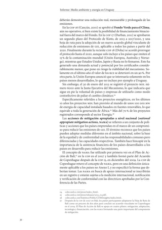 32
Informe: Medio ambiente y energía en Uruguay
deberán demostrar una reducción real, mensurable y prolongada de las
emisiones.
En la cop 16 (Cancún, 2010) se aprobó el Fondo Verde para el Clima,
aún no operativo, si bien existe la posibilidad de financiamiento binacio-
nal fuera del marco del Fondo. En la cop 17 (Durban, 2011) se aprobaron
un segundo plazo del Protocolo de Kioto, de 2013 a 2017/2020, y una
hoja de ruta para la adopción de un nuevo acuerdo global vinculante de
reducción de emisiones de gei, aplicable a todos los países a partir del
2020. Finalmente durante la reciente cop 18 (Doha) se acordó prorrogar
el protocolo hasta el 2020, aunque solo incluye a los países que emiten el
15 % de la contaminación mundial (Unión Europea, Australia y Norue-
ga), mientras que Estados Unidos, Japón y Rusia no lo firmaron. Esto ha
generado una demanda actual y potencial por los certificados conside-
rablemente menor, que pone en riesgo la viabilidad del mecanismo. So-
lamente en el último año el valor de los rce se deterioró en un 90 %. Por
otra parte, la Unión Europea anunció que se interesaría solamente en los
países menos desarrollados, lo que no incluye por ejemplo a Uruguay.
Sin embargo, el 30 de enero del 2013 se registró el proyecto mdl nú-
mero 6000 ante la Junta Ejecutiva del Mecanismo, lo que indicaría que
sigue en pie la voluntad de países y empresas de utilizarlo como modo
costoefectivo de paliar el cambio climático.24
Específicamente referidos a los proyectos energéticos, en los últimos
10 años los proyectos mdl han provisto al mundo de unos 100 000 mw
de energía de capacidad instalada basados en fuentes renovables, lo que
equivale a toda la generación de África.25
Más del 70 % de los proyectos
registrados corresponde al sector Energía.26
Las acciones de mitigación apropiadas a nivel nacional (national
appropiate mitigation actions, nama) se refieren a un conjunto de polí-
ticas y acciones que los países emprendan en el marco de un compromi-
so para reducir las emisiones de gei. El término reconoce que los países
pueden adoptar medidas diferentes en el ámbito nacional, sobre la base
de la equidad y de conformidad con las responsabilidades comunes pero
diferenciadas y las capacidades respectivas. También hace hincapié en la
importancia de la asistencia financiera de los países desarrollados a los
países en desarrollo para reducir las emisiones.
El concepto de nama fue utilizado por primera vez en el Plan de Ac-
ción de Bali,27
en la cop en el 2007 y también formó parte del Acuerdo
de Copenhague después de la cop 15, en diciembre del 2009. La cop de
Copenhague retuvo el concepto de nama, pero en una definición única-
mente aplicable a los países no Anexo I, y no especificó la forma que de-
berían tomar. Las nama en busca de apoyo internacional se inscribirán
en un registro y estarán sujetas a la medición internacional, notificación
y verificación de conformidad con las directrices aprobadas por la Con-
ferencia de las Partes.
24		‹cdm.unfccc.int/press/index_html›.
25		‹cdm.unfccc.int/press/releases/2013_01.pdf›.
26		‹cdm.unfccc.int/Statistics/Public/CDMinsights/index.html›.
27		Después de la cop de 2007 en Bali, los países participantes adoptaron la Hoja de Ruta de
Bali como un proceso de dos años para concluir un acuerdo vinculante en Copenhague
en el 2009. El Plan de Acción de Bali se apoya en cuatro pilares: mitigación, adaptación,
tecnología y financiación, con las nama formando una parte importante del componente
de mitigación.
 