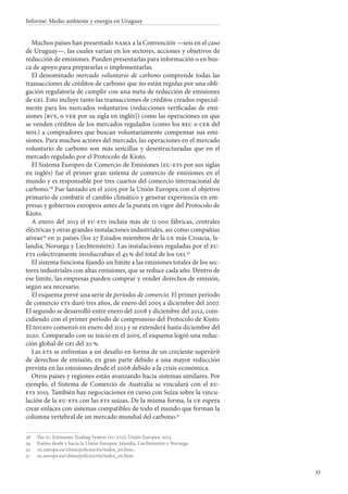 33
Informe: Medio ambiente y energía en Uruguay
Muchos países han presentado nama a la Convención —seis en el caso
de Uruguay—, las cuales varían en los sectores, acciones y objetivos de
reducción de emisiones. Pueden presentarlas para información o en bus-
ca de apoyo para prepararlas o implementarlas.
El denominado mercado voluntario de carbono comprende todas las
transacciones de créditos de carbono que no están regidas por una obli-
gación regulatoria de cumplir con una meta de reducción de emisiones
de gei. Esto incluye tanto las transacciones de créditos creados especial-
mente para los mercados voluntarios (reducciones verificadas de emi-
siones [rve, o ver por su sigla en inglés]) como las operaciones en que
se venden créditos de los mercados regulados (como los rec o cer del
mdl) a compradores que buscan voluntariamente compensar sus emi-
siones. Para muchos actores del mercado, las operaciones en el mercado
voluntario de carbono son más sencillas y desestructuradas que en el
mercado regulado por el Protocolo de Kioto.
El Sistema Europeo de Comercio de Emisiones (eu-ets por sus siglas
en inglés) fue el primer gran sistema de comercio de emisiones en el
mundo y es responsable por tres cuartos del comercio internacional de
carbono.28
Fue lanzado en el 2005 por la Unión Europea con el objetivo
primario de combatir el cambio climático y generar experiencia en em-
presas y gobiernos europeos antes de la puesta en vigor del Protocolo de
Kioto.
A enero del 2013 el eu-ets incluía más de 11 000 fábricas, centrales
eléctricas y otras grandes instalaciones industriales, así como compañías
aéreas29
en 31 países (los 27 Estados miembros de la ue más Croacia, Is-
landia, Noruega y Liechtenstein). Las instalaciones reguladas por el eu-
ets colectivamente involucraban el 45 % del total de los gei.30
El sistema funciona fijando un límite a las emisiones totales de los sec-
tores industriales con altas emisiones, que se reduce cada año. Dentro de
ese límite, las empresas pueden comprar y vender derechos de emisión,
según sea necesario.
El esquema prevé una serie de períodos de comercio. El primer período
de comercio ets duró tres años, de enero del 2005 a diciembre del 2007.
El segundo se desarrolló entre enero del 2008 y diciembre del 2012, coin-
cidiendo con el primer período de compromiso del Protocolo de Kioto.
El tercero comenzó en enero del 2013 y se extenderá hasta diciembre del
2020. Comparado con su inicio en el 2005, el esquema logró una reduc-
ción global de gei del 20 %.
Las ets se enfrentan a un desafío en forma de un creciente superávit
de derechos de emisión, en gran parte debido a una mayor reducción
prevista en las emisiones desde el 2008 debido a la crisis económica.
Otros países y regiones están avanzando hacia sistemas similares. Por
ejemplo, el Sistema de Comercio de Australia se vinculará con el eu-
ets 2015. También hay negociaciones en curso con Suiza sobre la vincu-
lación de la eu-ets con las ets suizas. De la misma forma, la ue espera
crear enlaces con sistemas compatibles de todo el mundo que forman la
columna vertebral de un mercado mundial del carbono.31
28		The eu Emissions Trading System (eu-ets), Unión Europea, 2013.
29		Vuelos desde y hacia la Unión Europea, Islandia, Liechtenstein y Noruega.
30		‹ec.europa.eu/clima/policies/ets/index_en.htm›.
31		‹ec.europa.eu/clima/policies/ets/index_en.htm›.
 