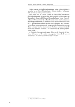 34
Informe: Medio ambiente y energía en Uruguay
Existen sistemas nacionales o subnacionales que ya están operando en
Australia, Japón, Nueva Zelanda, Suiza y Estados Unidos, y se han pre-
visto en Canadá, China y Corea del Sur.
Hasta el año 2010, en Estados Unidos, las transacciones realizadas en
el mercado voluntario se encontraban principalmente en dos campos: las
efectuadas en el marco del Chicago Climate Exchange32
(ccx) y las reali-
zadas over the counter (otc), es decir, las operaciones directas efectuadas
entre dos partes mediante un intermediario financiero. Entre 2003 y 2010
el ccx operó como un sistema cap-and-trade voluntario, pero legalmen-
te vinculante, con un componente compensatorio. En 2011, sin embargo,
el ccx dejó de operar. Las transacciones voluntarias se desarrollan desde
entonces en el ámbito otc (97 %), así como a través de algunas platafor-
mas privadas.
La Comisión Europea considera que el Sistema de Comercio de Emi-
siones de la ue es un bloque importante para el desarrollo de una red
internacional de comercio de emisiones de carbono.
32		‹https://www.theice.com/ccx.jhtml›.
 
