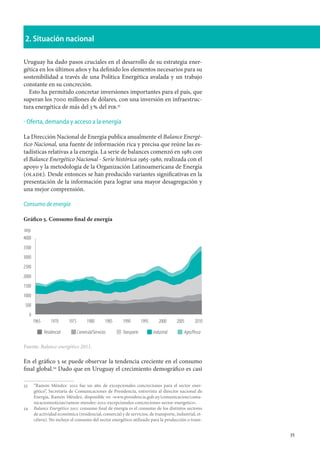 35
2. Situación nacional
Uruguay ha dado pasos cruciales en el desarrollo de su estrategia ener-
gética en los últimos años y ha definido los elementos necesarios para su
sostenibilidad a través de una Política Energética avalada y un trabajo
constante en su concreción.
Esto ha permitido concretar inversiones importantes para el país, que
superan los 7000 millones de dólares, con una inversión en infraestruc-
tura energética de más del 3 % del pib.33
Oferta, demanda y acceso a la energía
La Dirección Nacional de Energía publica anualmente el Balance Energé-
tico Nacional, una fuente de información rica y precisa que reúne las es-
tadísticas relativas a la energía. La serie de balances comenzó en 1981 con
el Balance Energético Nacional ‑ Serie histórica 1965‑1980, realizada con el
apoyo y la metodología de la Organización Latinoamericana de Energía
(olade). Desde entonces se han producido variantes significativas en la
presentación de la información para lograr una mayor desagregación y
una mejor comprensión.
Consumo de energía
Gráfico 5. Consumo final de energía
Fuente: Balance energético 2011.
En el gráfico 5 se puede observar la tendencia creciente en el consumo
final global.34
Dado que en Uruguay el crecimiento demográfico es casi
33	 	
“Ramón Méndez: 2012 fue un año de excepcionales concreciones para el sector ener-
gético”, Secretaría de Comunicaciones de Presidencia, entrevista al director nacional de
Energía, Ramón Méndez, disponible en ‹www.presidencia.gub.uy/comunicacion/comu-
nicacionnoticias/ramon-mendez-2012-excepcionales-concreciones-sector-energetico›.
34		Balance Energético 2011: consumo final de energía es el consumo de los distintos sectores
de actividad económica (residencial, comercial y de servicios, de transporte, industrial, et-
cétera). No incluye el consumo del sector energético utilizado para la producción o trans-
·
4000
ktep
3500
3000
2500
2000
1500
1000
500
0
1965 1970 1975 1980 1985 1990 1995 2000 2005 2010
Residencial Comercial/Servicios Transporte Industrial Agro/Pesca
 