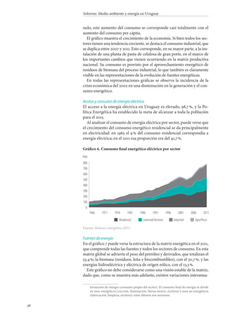 36
Informe: Medio ambiente y energía en Uruguay
nulo, este aumento del consumo se corresponde casi totalmente con el
aumento del consumo per cápita.
El gráfico muestra el crecimiento de la economía. Si bien todos los sec-
tores tienen una tendencia creciente, se destaca el consumo industrial, que
se duplica entre 2007 y 2011. Esto corresponde, en su mayor parte, a la ins-
talación de una planta de pasta de celulosa de gran porte, en el marco de
los importantes cambios que vienen ocurriendo en la matriz productiva
nacional. Su consumo es provisto por el aprovechamiento energético de
residuos de biomasa del proceso industrial, lo que también es claramente
visible en las representaciones de la evolución de fuentes energéticas.
En todas las representaciones gráficas se observa la incidencia de la
crisis económica del 2002 en una disminución en la generación y el con-
sumo energético.
Acceso y consumo de energía eléctrica
El acceso a la energía eléctrica en Uruguay es elevado, 98,7 %, y la Po-
lítica Energética ha establecido la meta de alcanzar a toda la población
para el 2015.
Al analizar el consumo de energía eléctrica por sector, puede verse que
el crecimiento del consumo energético residencial se da principalmente
en electricidad: en 1965 el 9 % del consumo residencial correspondía a
energía eléctrica; en el 2011 esa proporción era del 41,7 %.
Gráfico 6. Consumo final energético eléctrico por sector
Fuente: Balance energético 2011.
Fuentes de energía
En el gráfico 7 puede verse la estructura de la matriz energética en el 2011,
que comprende todas las fuentes y todos los sectores de consumo. En esta
matriz global se advierte el peso del petróleo y derivados, que totalizan el
53,4 %; la biomasa (residuos, leña y biocombustibles), con el 30,7 %, y las
energías hidroeléctrica y eléctrica de origen eólico, con el 13,3 %.
Este gráfico no debe considerarse como una visión estable de la matriz,
dado que, como se muestra más adelante, existen variaciones interanua-
formación de energía (consumo propio del sector). El consumo final de energía se divide
en usos energéticos (cocción, iluminación, fuerza motriz, etcétera) y usos no energéticos
(lubricación, limpieza, etcétera); estos últimos son mínimos.
800
ktep
700
600
500
400
300
200
100
0
1966 1971 1976 1981 1986 1991 1996 2001 2006 2011
Residencial Comercial/Servicios Industrial Agro/Pesca
 