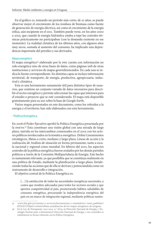 39
Informe: Medio ambiente y energía en Uruguay
En el gráfico 10, tomando un período más corto, de 10 años, se puede
observar mejor el crecimiento de los residuos de biomasa como fuente
de generación de energía eléctrica, así como el crecimiento de la energía
eólica, aún incipiente en el 2011. También puede verse, en los años 2000
a 2003, que cuando la energía hidráulica estaba a tope las centrales tér-
micas prácticamente no participaban (con la demanda existente en ese
momento). La realidad climática de los últimos años, con algunos años
muy secos, sumada al aumento del consumo, ha implicado una depen-
dencia importante del petróleo y sus derivados.
Mapa energético
El mapa energético35
elaborado por la dne cuenta con información no
solo energética sino de otras bases de datos, como páginas web de otras
instituciones y servicios de mapas georreferenciados. En cada una se in-
dica la fuente correspondiente. En distintas capas se incluye información
territorial, de transporte, de energía, productiva, agropecuaria, indus-
trial y climática.
Esta es una herramienta sumamente útil para distintos tipos de usua-
rios, que contiene un conjunto variado de datos necesarios para descri-
bir el sector energético y permite seleccionar las capas que interesen para
el estudio o proyecto que se esté considerando. El mapa está disponible
gratuitamente para su uso sobre la base de Google Earth.
Varios mapas presentados en este documento, como los referidos a la
energía y el territorio, han sido elaborados con esta herramienta.
Política Energética
En 2008 el Poder Ejecutivo aprobó la Política Energética presentada por
la dnetn.36
Esta constituye una visión global con una mirada de largo
plazo, nutrida en los intercambios comenzados en el 2005 con los acto-
res públicos involucrados en la temática energética. Define Lineamientos
estratégicos, Metas a corto, mediano y largo plazo, Líneas de acción y la
realización de Análisis de situación en forma permanente, tanto a esca-
la nacional y regional como mundial. En febrero del 2010, los aspectos
centrales de la política energética fueron avalados por los demás partidos
políticos a través de la Comisión Multipartidaria de Energía. Este hecho
es sumamente relevante, ya que posibilita que se constituya realmente en
una política de Estado, mediante la planificación a largo plazo, fortale-
ciendo todas las acciones que de ella se derivan y potenciándola como un
instrumento de desarrollo e integración.
El objetivo central de la Política Energética es:
[…] la satisfacción de todas las necesidades energéticas nacionales, a
costos que resulten adecuados para todos los sectores sociales y que
aporten competitividad al país, promoviendo hábitos saludables de
consumo energético, procurando la independencia energética del
país en un marco de integración regional, mediante políticas susten-
35		‹www.dne.gub.uy/tramites-y-servicios/herramientas-y-simuladores/-/asset_publisher/
KW9YcUZsSp6L/content/ultima-actualizacion-de-los-mapas-energeticos-de-uruguay›.
36		En la Ley de Presupuesto 2010-2014, n.o
 18719, la Dirección Nacional de Energía y Tec-
nología Nuclear pasó a denominarse Dirección Nacional de Energía, y sus cometidos se
redefinieron en forma coherente con la Política Energética.
·
 