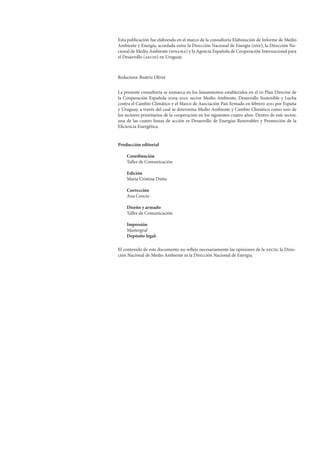 Esta publicación fue elaborada en el marco de la consultoría Elaboración de Informe de Medio
Ambiente y Energía, acordada entre la Dirección Nacional de Energía (dne), la Dirección Na-
cional de Medio Ambiente (dinama) y la Agencia Española de Cooperación Internacional para
el Desarrollo (aecid) en Uruguay.
Redactora: Beatriz Olivet
La presente consultoría se enmarca en los lineamientos establecidos en el iii Plan Director de
la Cooperación Española 2009-2012: sector Medio Ambiente, Desarrollo Sostenible y Lucha
contra el Cambio Climático y el Marco de Asociación País firmado en febrero 2011 por España
y Uruguay, a través del cual se determina Medio Ambiente y Cambio Climático como uno de
los sectores prioritarios de la cooperación en los siguientes cuatro años. Dentro de este sector,
una de las cuatro líneas de acción es Desarrollo de Energías Renovables y Promoción de la
Eficiencia Energética.
Producción editorial
Coordinación
Taller de Comunicación
Edición
María Cristina Dutto
Corrección
Ana Cencio
Diseño y armado
Taller de Comunicación
Impresión
Mastergraf
Depósito legal:
El contenido de este documento no refleja necesariamente las opiniones de la aecid, la Direc-
ción Nacional de Medio Ambiente ni la Dirección Nacional de Energía.
 