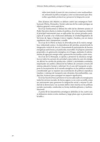 40
Informe: Medio ambiente y energía en Uruguay
tables tanto desde el punto de vista económico como medioambien-
tal, utilizando la política energética como un instrumento para desa-
rrollar capacidades productivas y promover la integración social.
Para alcanzar este objetivo se definen cuatro ejes estratégicos: Insti-
tucional, Oferta, Demanda y Social, cada uno de los cuales persigue un
objetivo general y otros específicos.
En el eje Institucional se definen los roles de los distintos actores: el
Poder Ejecutivo diseña y conduce la política, al ser las empresas estatales
el principal instrumento para su aplicación; los actores privados parti-
cipan de acuerdo a las condiciones definidas; la Unidad Reguladora de
Servicios de Agua y Energía (ursea) regula y fiscaliza, con un marco
regulatorio claro, transparente y estable.
En el eje de la Oferta se busca la diversificación de la matriz energé-
tica, reduciendo costos y la dependencia del petróleo, promoviendo la
integración vertical de ancap y fomentando la participación de fuentes
energéticas autóctonas y, en particular, renovables. Se propone asimismo
propender a la generación energética en el hogar, mediante el calenta-
miento de agua por energía solar y generación microeólica, entre otros.
En el eje de la Demanda, se apunta a promover la eficiencia energé-
tica en todos los sectores de actividad y para todos los usos de energía,
sin afectar los niveles de producción, confort y necesidades cotidianas,
impulsando un cambio cultural de los hábitos de consumo a través del
sistema educativo formal e informal. En el caso del transporte se pro-
pone la incorporación de la mirada energética en las políticas estatales,
considerando que se requiere una acumulación de políticas específicas
(medios y sistemas de transporte más eficientes, biocombustibles, con-
ducción, etcétera) para conseguir un impacto significativo.
En el eje Social se busca promover el acceso adecuado a la energía para
todos los sectores sociales, de forma segura y a un costo accesible, como
un instrumento para promover la integración social y mejorar la cali-
dad de la democracia. Las acciones deben estar insertas en las políticas
sociales nacionales, conducidas en forma multidisciplinaria y multiins-
titucional.
A partir de los lineamientos estratégicos definidos en los cuatro ejes,
se definieron metas a corto, mediano y largo plazo, que se presentan en
la tabla 1.
 