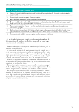 43
Informe: Medio ambiente y energía en Uruguay
Líneas de acción (revisión: diciembre 2009)
26 Mantener el Fondo Sectorial de Energía, instrumento de financiación de investigación, desarrollo e innovación en los ámbitos académi-
co y empresarial.
27 Mejorar el vínculo entre el sector educativo y los temas energéticos.
28 Revisar las tarifas de los energéticos como instrumento de la Política Energética.
29 De forma articulada con los organismos del Estado encargados de la política social, continuar desarrollando herramientas para garanti-
zar el acceso adecuado a la energía para los sectores más carenciados.
30 Promover la universalización en el acceso a la energía en todo el país, mediante soluciones accesibles y adaptadas a cada contexto
socioeconómico y geográfico.
31 Diseñar los instrumentos para alcanzar el 100 % de electrificación del país, mediante una combinación del tradicional tendido de redes
y el uso de sistemas de generación aislados de la red, mediante sistemas híbridos basados esencialmente en energías renovables.
32 Mejorar la información ciudadana en temas energéticos, como base para la toma de decisiones.
A partir de los lineamientos estratégicos y las metas planteadas se de-
finieron las líneas de acción en los distintos campos, de las cuales se pre-
senta un extracto en la tabla 2.
La Política Energética constituye un instrumento fundamental para la
planificación a largo plazo.
Se prevé que la satisfacción de la demanda creciente de energía sea cu-
bierta en gran parte con fuentes renovables no tradicionales (eólica y solar,
que se suman a la hidráulica, considerada como tradicional en Uruguay).
El peso promedio de energías renovables en el período 2001-2011 fue de 40 %
y la meta para el 2015 es que alcancen el 50 % de la energía abastecida.
Esta fuerte componente de energías renovables se complementará con la
incorporación efectiva de gas natural, que es el menos contaminante y más
eficiente de los combustibles fósiles.
La matriz energética uruguaya ya ha comenzado a transformarse a par-
tir de las definiciones y acciones tomadas para la implementación de la
política energética y en los próximos años mostrará cambios sensibles.
Por otra parte, las acciones tendientes a la eficiencia energética son deci-
sivas y se prevé profundizar las que ya se han implementado. El uso inefi-
ciente de la energía es un costo indeseable que no tiene beneficios ni para el
consumidor, ni para el ambiente, ni para el país, que requiere invertir para
satisfacer una demanda innecesaria.
 