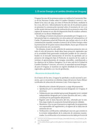 44
3. El sector Energía y el cambio climático en Uruguay
Uruguay fue uno de los primeros países en ratificar la Convención Mar-
co de las Naciones Unidas sobre el Cambio Climático (cmnucc), me-
diante la ley 16517, de 1994, así como el Protocolo de Kioto, mediante la
ley 17279, del 2000. Adicionalmente ha sido uno de los primeros países
en presentar la comunicación nacional sobre el inventario de gei y en
recibir ayuda internacional para la realización de un proyecto como el de
captura de metano en un sitio de disposición final de residuos urbanos,
realizado en Las Rosas (Maldonado).37
Sin embargo, el número de proyectos presentados por Uruguay es re-
lativamente bajo en comparación con otros países de Latinoamérica y el
Caribe. El panorama actual del Protocolo, que incluye solo el 15 % de la
contaminación mundial, sumado al anuncio de la Unión Europea sobre
la priorización de los países menos desarrollados, hacen que el futuro de
nuevos proyectos mdl sea incierto.
No obstante, el país ha sido anfitrión de numerosos proyectos mdl en
todo el ciclo del proyecto, desde ideas hasta proyectos registrados que
en la actualidad están generando certificados pasibles de ser comercia-
lizados en el mercado internacional. El mvotma ha aprobado casi 30
proyectos de mitigación bajo el Protocolo, la mayoría de los cuales se
orientan al aprovechamiento de energías renovables, contribuyendo a
los objetivos de la Política Energética. En el sitio web de la Unidad de
Cambio Climático38
(dinama, mvotma), la autoridad nacional designa-
da para el Uruguay, se mantiene un registro detallado de los proyectos
registrados, aprobados o en vías de aprobación.
Mecanismos de desarrollo limpio
En el marco de los mdl, Uruguay ha aprobado a escala nacional 31 pro-
yectos, que se encuentran en distintas etapas del proceso hasta obtener
certificados de reducción de emisiones (cre). Estas etapas son:
Identificación y diseño del proyecto, a cargo del proponente.
Aprobación por la autoridad nacional designada (en Uruguay, el
mvotma).
Validación por una entidad operacional designada (eod), entidad
independiente designada por la Junta Ejecutiva del mdl y selec-
cionada por los participantes del proyecto.
Registro ante la Junta Ejecutiva del mdl, solicitado por la eod.
Esta etapa implica la aceptación formal del proyecto validado.
Monitoreo. Una vez que el proyecto es registrado, los proponentes
son responsables del seguimiento y el registro de la reducción de
emisiones de gei.
Verificación y certificación, realizada por una eod, que consiste en
la revisión independiente de la reducción de emisiones monito-
readas. La certificación es la constancia escrita dada por la eod de
37		‹www.ute.com.uy/empresa/entorno/Energias_Renovables/Jornada_2004/Charlas/3_Me-
tano_Hourcade.pdf›.
38		‹www.cambioclimatico.gub.uy/index.php/news-feeds/proyectos-mdl/proyectos-aproba-
dos›.
·
•
•
•
•
•
•
 