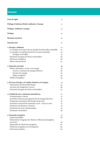 Sumario
Lista de siglas	 9
Prólogo al Informe Medio Ambiente y Energía	 11
Prólogo: Ambiente y energía	 13
Prólogo	 15
Resumen ejecutivo	 19
Introducción	 21
1. Energía y ambiente	 22
La energía en el marco de un modelo de desarrollo sostenible	 22
La energía y la explotación de los recursos naturales	 24
Energías renovables	 25
Emisiones de gases de efecto invernadero	 26
Eficiencia energética	 28
Marco internacional	 30
2. Situación nacional						 35
Oferta, demanda y acceso a la energía	 35
Acceso y consumo de energía eléctrica	 36
Fuentes de energía	 36
Mapa energético	 39
Política Energética	 39
3. El sector Energía y el cambio climático en Uruguay		 44
Mecanismos de desarrollo limpio	 44
Acciones de mitigación (nama)	 46
Inventario de gases de efecto invernadero	 47
4. Calidad de aire y emisiones atmosféricas				 51
Contaminantes criterio	 51
Centrales térmicas para generación de energía eléctrica	 51
Propuestas normativas del Grupo Gesta Aire	 52
Inventario nacional de emisiones 2006 - udelar-fing	 53
Emisiones de dioxinas y furanos 	 55
Emisiones de otros contaminantes	 55
Emisiones vehiculares	 56
5. Demanda energética						 57
Institucionalidad	 58
Fideicomiso Uruguayo de Ahorro y Eficiencia Energética
(fudaee)	 58
Etiquetado de eficiencia energética	 60
Eficiencia energética en el transporte	 60
Estructura tarifaria	 62
 