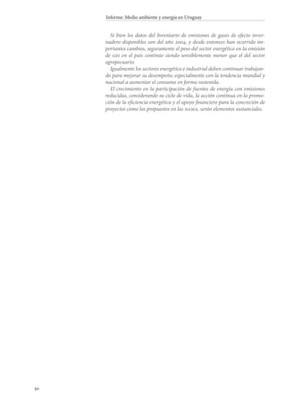 50
Informe: Medio ambiente y energía en Uruguay
Si bien los datos del Inventario de emisiones de gases de efecto inver-
nadero disponibles son del año 2004, y desde entonces han ocurrido im-
portantes cambios, seguramente el peso del sector energético en la emisión
de gei en el país continúe siendo sensiblemente menor que el del sector
agropecuario.
Igualmente los sectores energético e industrial deben continuar trabajan-
do para mejorar su desempeño, especialmente con la tendencia mundial y
nacional a aumentar el consumo en forma sostenida.
El crecimiento en la participación de fuentes de energía con emisiones
reducidas, considerando su ciclo de vida, la acción continua en la promo-
ción de la eficiencia energética y el apoyo financiero para la concreción de
proyectos como los propuestos en las nama, serán elementos sustanciales.
 