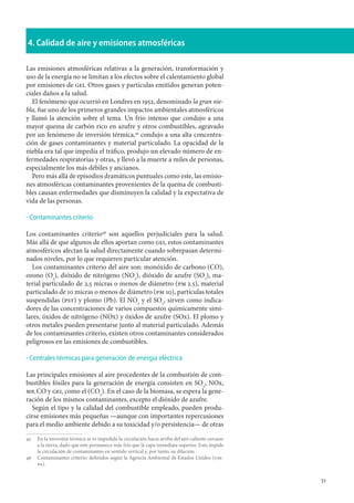 51
4. Calidad de aire y emisiones atmosféricas
Las emisiones atmosféricas relativas a la generación, transformación y
uso de la energía no se limitan a los efectos sobre el calentamiento global
por emisiones de gei. Otros gases y partículas emitidos generan poten-
ciales daños a la salud.
El fenómeno que ocurrió en Londres en 1952, denominado la gran nie-
bla, fue uno de los primeros grandes impactos ambientales atmosféricos
y llamó la atención sobre el tema. Un frío intenso que condujo a una
mayor quema de carbón rico en azufre y otros combustibles, agravado
por un fenómeno de inversión térmica,45
condujo a una alta concentra-
ción de gases contaminantes y material particulado. La opacidad de la
niebla era tal que impedía el tráfico, produjo un elevado número de en-
fermedades respiratorias y otras, y llevó a la muerte a miles de personas,
especialmente los más débiles y ancianos.
Pero más allá de episodios dramáticos puntuales como este, las emisio-
nes atmosféricas contaminantes provenientes de la quema de combusti-
bles causan enfermedades que disminuyen la calidad y la expectativa de
vida de las personas.
Contaminantes criterio
Los contaminantes criterio46
son aquellos perjudiciales para la salud.
Más allá de que algunos de ellos aportan como gei, estos contaminantes
atmosféricos afectan la salud directamente cuando sobrepasan determi-
nados niveles, por lo que requieren particular atención.
Los contaminantes criterio del aire son: monóxido de carbono (CO),
ozono (O3
), dióxido de nitrógeno (NO2
), dióxido de azufre (SO2
), ma-
terial particulado de 2,5 micras o menos de diámetro (pm 2.5), material
particulado de 10 micras o menos de diámetro (pm 10), partículas totales
suspendidas (pst) y plomo (Pb). El NO2
y el SO2
, sirven como indica-
dores de las concentraciones de varios compuestos químicamente simi-
lares, óxidos de nitrógeno (NOx) y óxidos de azufre (SOx). El plomo y
otros metales pueden presentarse junto al material particulado. Además
de los contaminantes criterio, existen otros contaminantes considerados
peligrosos en las emisiones de combustibles.
Centrales térmicas para generación de energía eléctrica
Las principales emisiones al aire procedentes de la combustión de com-
bustibles fósiles para la generación de energía consisten en SO2
, NOx,
mp, CO y gei, como el (CO2
). En el caso de la biomasa, se espera la gene-
ración de los mismos contaminantes, excepto el dióxido de azufre.
Según el tipo y la calidad del combustible empleado, pueden produ-
cirse emisiones más pequeñas —aunque con importantes repercusiones
para el medio ambiente debido a su toxicidad y/o persistencia— de otras
45		En la inversión térmica se ve impedida la circulación hacia arriba del aire caliente cercano
a la tierra, dado que este permanece más frío que la capa inmediata superior. Esto impide
la circulación de contaminantes en sentido vertical y, por tanto, su dilución.
46		Contaminantes criterio: definidos según la Agencia Ambiental de Estados Unidos (use-
pa).
·
·
 