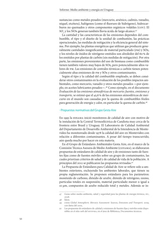 52
Informe: Medio ambiente y energía en Uruguay
sustancias como metales pesados (mercurio, arsénico, cadmio, vanadio,
níquel, etcétera), halógenos (como el fluoruro de hidrógeno), hidrocar-
buros no quemados y otros componentes orgánicos volátiles (cov). El
SO2
y los NOx generan también lluvia ácida de largo alcance.47
La cantidad y las características de las emisiones dependen del com-
bustible, el tipo y el diseño de la unidad de combustión, las prácticas
operacionales, las medidas de mitigación y la eficiencia general del siste-
ma. Por ejemplo, las plantas energéticas que utilizan gas producen gene-
ralmente cantidades insignificantes de material particulado (pm) y SOx,
y los niveles de óxidos de nitrógeno emitidos son alrededor del 60 % de
los emitidos por plantas de carbón (sin medidas de mitigación). Por otra
parte, las emisiones provenientes del uso de biomasa como combustible
tienen también valores muy bajos de SOx, pero potencialmente altos va-
lores de pm. Las emisiones de centrales térmicas a carbón tienen poten-
cialmente altas emisiones de pm y SOx y otros contaminantes.
Según el tipo y la calidad del combustible empleado, se deben consi-
derar otros contaminantes en la evaluación de los posibles impactos am-
bientales, como mercurio, vanadio y otros metales pesados —por ejem-
plo, en aceites lubricantes pesados—.48
Como ejemplo, en el documento
Evaluación de las emisiones atmosféricas de mercurio: fuentes, emisiones y
transporte, se estimó que el 45,6 % de las emisiones atmosféricas de mer-
curio en el mundo son causadas por la quema de combustibles fósiles
para generación de energía y calor, en particular la quema de carbón.49
Propuestas normativas del Grupo Gesta Aire
En 1995 la dinama inició monitoreos de calidad de aire con motivo de
la instalación de la Central Termoeléctrica de Candiota muy cerca de la
frontera entre Brasil y Uruguay. El Laboratorio de Calidad Ambiental
del Departamento de Desarrollo Ambiental de la Intendencia de Monte-
video ha monitoreado desde 1978 la calidad del aire en Montevideo con
relación a diferentes contaminantes. A pesar del tiempo transcurrido,
aún queda mucho por hacer en esta materia.
En el Grupo de Estándares Ambientales Gesta Aire, en el marco de la
Comisión Técnica Asesora de Medio Ambiente (cotama), se elaboraron
propuestas de estándares de calidad de aire y de emisiones tanto de fuen-
tes fijas como de fuentes móviles sobre un grupo de contaminantes, las
cuales priorizan criterios de salud y de calidad de vida de la población. A
principios del 2012 se publicaron las propuestas revisadas.50
La Propuesta de Estándares para Calidad de Aire se refiere solo a am-
bientes exteriores, excluyendo los ambientes laborales, que tienen su
propia reglamentación. Se proponen estándares para los parámetros:
monóxido de carbono, dióxido de azufre, dióxido de nitrógeno, ozono,
partículas totales en suspensión, material particulado menor o igual a
10 μm, compuestos de azufre reducido total y metales. Además se in-
47		Guías sobre medio ambiente, salud y seguridad para las plantas de energía térmica, ifc,
2008.
48		Ídem.
49		unep, Global Atmospheric Mercury Assessment: Sources, Emissions and Transport, 2009,
con datos del 2005.
50		Las propuestas de estándares de calidad y emisiones de fuentes fijas y móviles están dispo-
nibles en el sitio web del mvotma, en el área de Biblioteca, Documentos técnicos.
·
 