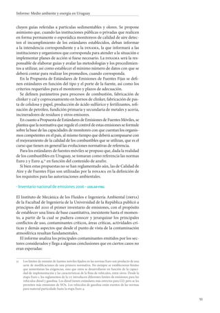 53
Informe: Medio ambiente y energía en Uruguay
cluyen guías referidas a partículas sedimentables y olores. Se propone
asimismo que, cuando las instituciones públicas o privadas que realicen
en forma permanente o esporádica monitoreos de calidad de aire detec-
ten el incumplimiento de los estándares establecidos, deban informar
a la intendencia correspondiente y a la dinama, la que informará a las
instituciones y organismos que corresponda para atender a la situación e
implementar planes de acción si fuese necesario. La dinama será la res-
ponsable de elaborar guías y avalar las metodologías y los procedimien-
tos a utilizar, así como establecer el mínimo número de datos con que se
deberá contar para realizar los promedios, cuando corresponda.
En la Propuesta de Estándares de Emisiones de Fuentes Fijas se defi-
nen estándares en función del tipo y el porte de la fuente, así como los
criterios requeridos para el monitoreo y plazos de adecuación.
Se definen parámetros para procesos de combustión, fabricación de
clinker y cal y coprocesamiento en hornos de clinker, fabricación de pas-
ta de celulosa y papel, producción de ácido sulfúrico y fertilizantes, refi-
nación de petróleo, fundición primaria y secundaria de metales y acería,
incineradores de residuos y otros emisores.
EncuantoaPropuestadeEstándaresdeEmisionesdeFuentesMóviles,se
plantea que la normativa que regule el control de estas emisiones se formule
sobre la base de las capacidades de monitoreo con que cuentan los organis-
mos competentes en el país, al mismo tiempo que deberá acompasarse con
el mejoramiento de la calidad de los combustibles que se utilizan, que es el
curso que tienen en general las evoluciones normativas de referencia.
Para los estándares de fuentes móviles se propuso que, dada la realidad
de los combustibles en Uruguay, se tomaran como referencia las normas
Euro 2 y Euro 4,51
en función del contenido de azufre.
Si bien estas propuestas no se han reglamentado aún, las de Calidad de
Aire y de Fuentes Fijas son utilizadas por la dinama en la definición de
los requisitos para las autorizaciones ambientales.
Inventario nacional de emisiones 2006 - udelar-fing
El Instituto de Mecánica de los Fluidos e Ingeniería Ambiental (imfia)
de la Facultad de Ingeniería de la Universidad de la República publicó a
principios del 2010 el primer inventario de emisiones, con el propósito
de establecer una línea de base cuantitativa, inexistente hasta el momen-
to, a partir de la cual se pudiera conocer y jerarquizar los principales
conflictos de uso, contaminantes críticos, áreas críticas, actividades crí-
ticas y demás aspectos que desde el punto de vista de la contaminación
atmosférica resultan fundamentales.
El informe analiza los principales contaminantes emitidos por los sec-
tores considerados y llega a algunas conclusiones que en ciertos casos no
eran esperadas:
51		Los límites de emisión de fuentes móviles fijados en las normas Euro son producto de una
serie de modificaciones de una primera normativa. No siempre se establecieron límites
que aumentaran las exigencias, sino que estos se desarrollaron en función de la capaci-
dad de implementación y las características de la flota de vehículos, entre otros. Desde la
etapa Euro 1, los reglamentos de la ue introducen diferentes límites de emisiones para los
vehículos diesel y gasolina. Los diesel tienen estándares más estrictos para CO, pero se les
permiten más emisiones de NOx. Los vehículos de gasolina están exentos de las normas
para material particulado hasta la etapa Euro 4.
·
 