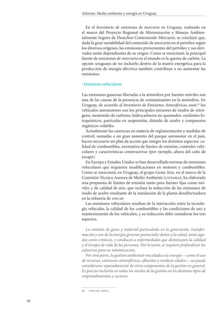 56
Informe: Medio ambiente y energía en Uruguay
En el Inventario de emisiones de mercurio en Uruguay, realizado en
el marco del Proyecto Regional de Minimización y Manejo Ambien-
talmente Seguro de Desechos Conteniendo Mercurio, se concluyó que,
dada la gran variabilidad del contenido de mercurio en el petróleo según
los diversos orígenes, las emisiones provenientes del petróleo y sus deri-
vados serán dependientes de su origen. Como se mencionó, la principal
fuente de emisiones de mercurio en el mundo es la quema de carbón. La
opción uruguaya de no incluirlo dentro de la matriz energética para la
producción de energía eléctrica también contribuye a no aumentar las
emisiones.
Emisiones vehiculares
Las emisiones gaseosas liberadas a la atmósfera por fuentes móviles son
una de las causas de la presencia de contaminantes en la atmósfera. En
Uruguay, de acuerdo al Inventario de Emisiones Atmosféricas 2006,56
los
vehículos automotores son los principales emisores de óxidos de nitró-
geno, monóxido de carbono, hidrocarburos no quemados, oxidantes fo-
toquímicos, partículas en suspensión, dióxido de azufre y compuestos
orgánicos volátiles.
Actualmente las carencias en materia de reglamentación y medidas de
control, sumadas a un gran aumento del parque automotor en el país,
hacen necesario un plan de acción que integre los distintos aspectos: ca-
lidad de combustibles, normativa de límites de emisión, controles vehi-
culares y características constructivas (por ejemplo, altura del caño de
escape).
En Europa y Estados Unidos se han desarrollado normas de emisiones
vehiculares que requieren modificaciones en motores y combustibles.
Como se mencionó, en Uruguay, el grupo Gesta Aire, en el marco de la
Comisión Técnica Asesora de Medio Ambiente (cotama), ha elaborado
una propuesta de límites de emisión tanto para fuentes fijas como mó-
viles y de calidad de aire, que incluye la reducción de las emisiones de
óxido de azufre resultante de la instalación de la planta desulfurizadora
en la refinería de ancap.
Las emisiones vehiculares resultan de la interacción entre la tecnolo-
gía vehicular, la calidad de los combustibles y las condiciones de uso y
mantenimiento de los vehículos, y su reducción debe considerar los tres
aspectos.
La emisión de gases y material particulado en la generación, transfor-
mación y uso de la energía generan potenciales daños a la salud, tanto agu-
dos como crónicos, y conducen a enfermedades que disminuyen la calidad
y el tiempo de vida de las personas. Por lo tanto, se requiere profundizar los
esfuerzos para su minimización.
Por otra parte, la gestión ambiental vinculada a la energía —como el uso
de recursos, emisiones atmosféricas, efluentes y residuos sólidos— no puede
considerarse separadamente de otros componentes de la gestión en general.
Es preciso incluirla en todos los niveles de la gestión en los distintos tipos de
emprendimientos y sectores.
56		udelar, imfia.
·
 