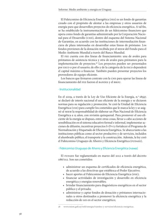 58
Informe: Medio ambiente y energía en Uruguay
El Fideicomiso de Eficiencia Energética (fee) es un fondo de garantías
creado con el propósito de alentar a las empresas y otros usuarios de
energía para que desarrollen proyectos de eficiencia energética. A tal fin,
se ha establecido la instrumentación de un fideicomiso financiero que
opera como fondo de garantías administrado por la Corporación Nacio-
nal para el Desarrollo (cnd), dentro del esquema del Sistema Nacional
de Garantías, en acuerdo con las instituciones de intermediación finan-
ciera de plaza interesadas en desarrollar estas líneas de préstamo. Los
fondos provienen de la donación recibida por el miem del Fondo para el
Medio Ambiente Mundial a través del Banco Mundial.
El fee cuenta con dos líneas de financiamiento: una de avales para
préstamos de asistencia técnica y otra de avales para préstamos para la
implementación de proyectos.58
Los proyectos pueden ser presentados
por esco o por el usuario; de ello y de la categoría de la esco dependerá
el capital máximo a financiar. También pueden presentar proyectos los
proveedores de equipo eficiente.
Los bancos que firmaron contrato con la cnd para operar las líneas de
financiamiento del fee fueron el bandes y el brou.
Institucionalidad
En el 2009, a través de la Ley de Uso Eficiente de la Energía, n.o
 18597,
se declaró de interés nacional el uso eficiente de la energía y se dictaron
normas para su regulación y promoción. Se creó la Unidad de Eficiencia
Energética (uee) para cumplir los cometidos que le marca la ley y se asig-
nó al miem la responsabilidad de elaborar un Plan Nacional de Eficiencia
Energética a 15 años, con revisión quinquenal. Para promover el uso efi-
ciente de la energía se dispuso, entre otras cosas, llevar a cabo acciones de
sensibilización en el sistema educativo formal e informal, implementar ac-
ciones de difusión, incentivar proyectos I+D+i y fortalecer el Programa de
Normalización y Etiquetado de Eficiencia Energética. Se abarca tanto a las
instituciones públicas como al sector productivo y de servicios, incluidos
el alumbrado público, el transporte y la construcción. Además, la ley creó
el Fideicomiso Uruguayo de Ahorro y Eficiencia Energética (fudaee).
Fideicomiso Uruguayo de Ahorro y Eficiencia Energética (fudaee)
El fudaee fue reglamentado en marzo del 2012 a través del decreto
086/012. Son sus cometidos:
administrar un esquema de certificados de eficiencia energética,
de acuerdo a las directivas que establezca el Poder Ejecutivo;
hacer aportes al Fideicomiso de Eficiencia Energética (fee);
financiar actividades de investigación y desarrollo en eficiencia
energética y energías renovables;
brindar financiamiento para diagnósticos energéticos en el sector
público y el privado;
administrar y captar fondos de donación y préstamos internacio-
nales u otros destinados a promover la eficiencia energética y la
reducción de gei en el sector energético;
58		‹www.miem.gub.uy/web/energia/tramites-y-servicios/eficiencia-energetica›.
·
·
•
•
•
•
•
 