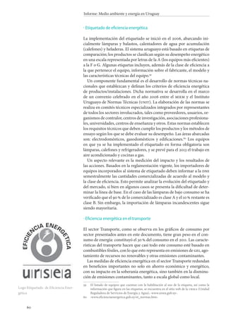 60
Informe: Medio ambiente y energía en Uruguay
Etiquetado de eficiencia energética
La implementación del etiquetado se inició en el 2006, abarcando ini-
cialmente lámparas y balastos, calentadores de agua por acumulación
(calefones) y heladeras. El sistema uruguayo está basado en etiquetas de
comparación; los productos se clasifican según su desempeño energético
en una escala representada por letras de la A (los equipos más eficientes)
a la F o G. Algunas etiquetas incluyen, además de la clase de eficiencia a
la que pertenece el equipo, información sobre el fabricante, el modelo y
las características técnicas del equipo.59
Un componente fundamental es el desarrollo de normas técnicas na-
cionales que establezcan y definan los criterios de eficiencia energética
de productos/instalaciones. Dicha normativa se desarrolla en el marco
de un convenio celebrado en el año 2006 entre el miem y el Instituto
Uruguayo de Normas Técnicas (unit). La elaboración de las normas se
realiza en comités técnicos especializados integrados por representantes
de todos los sectores involucrados, tales como proveedores, usuarios, or-
ganismos de contralor, centros de investigación, asociaciones profesiona-
les, universidades, centros de enseñanza y otros. Estas normas establecen
los requisitos técnicos que deben cumplir los productos y los métodos de
ensayo según los que se debe evaluar su desempeño. Las áreas abarcadas
son: electrodomésticos, gasodomésticos y edificaciones.60
Los equipos
en que ya se ha implementado el etiquetado en forma obligatoria son
lámparas, calefones y refrigeradores, y se prevé para el 2013 el trabajo en
aire acondicionado y cocinas a gas.
Un aspecto relevante es la medición del impacto y los resultados de
las acciones. Basados en la reglamentación vigente, los importadores de
equipos incorporados al sistema de etiquetado deben informar a la dne
semestralmente las cantidades comercializadas de acuerdo al modelo y
la clase de eficiencia. Esto permite analizar la evolución del etiquetado y
del mercado, si bien en algunos casos se presenta la dificultad de deter-
minar la línea de base. En el caso de las lámparas de bajo consumo se ha
verificado que el 90 % de lo comercializado es clase A y el 10 % restante es
clase B. Sin embargo, la importación de lámparas incandescentes sigue
siendo mayoritaria.
Eficiencia energética en el transporte
El sector Transporte, como se observa en los gráficos de consumo por
sector presentados antes en este documento, tiene gran peso en el con-
sumo de energía: constituyó el 30 % del consumo en el 2011. Las caracte-
rísticas del transporte hacen que casi todo este consumo esté basado en
combustibles fósiles, con lo que esto representa en emisiones de gei, ago-
tamiento de recursos no renovables y otras emisiones contaminantes.
Las medidas de eficiencia energética en el sector Transporte redundan
en beneficios importantes no solo en ahorro económico y energético,
con su impacto en la soberanía energética, sino también en la disminu-
ción de emisiones contaminantes, tanto a escala global como local.
59		El listado de equipos que cuentan con la habilitación al uso de la etiqueta, así como la
información que figura en las etiquetas, se encuentra en el sitio web de la ursea (Unidad
Reguladora de Servicios de Energía y Agua), ‹www.ursea.gub.uy›.
60		‹www.eficienciaenergetica.gub.uy/et_normas.htm›.
·
·
Logo Etiquetado de Eficiencia Ener-
gética
 