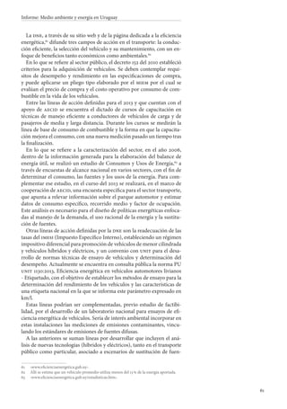 61
Informe: Medio ambiente y energía en Uruguay
La dne, a través de su sitio web y de la página dedicada a la eficiencia
energética,61
difunde tres campos de acción en el transporte: la conduc-
ción eficiente, la selección del vehículo y su mantenimiento, con un en-
foque de beneficios tanto económicos como ambientales.62
En lo que se refiere al sector público, el decreto 152 del 2010 estableció
criterios para la adquisición de vehículos. Se deben contemplar requi-
sitos de desempeño y rendimiento en las especificaciones de compra,
y puede aplicarse un pliego tipo elaborado por el miem por el cual se
evalúan el precio de compra y el costo operativo por consumo de com-
bustible en la vida de los vehículos.
Entre las líneas de acción definidas para el 2013 y que cuentan con el
apoyo de aecid se encuentra el dictado de cursos de capacitación en
técnicas de manejo eficiente a conductores de vehículos de carga y de
pasajeros de media y larga distancia. Durante los cursos se medirán la
línea de base de consumo de combustible y la forma en que la capacita-
ción mejora el consumo, con una nueva medición pasado un tiempo tras
la finalización.
En lo que se refiere a la caracterización del sector, en el año 2006,
dentro de la información generada para la elaboración del balance de
energía útil, se realizó un estudio de Consumos y Usos de Energía,63
a
través de encuestas de alcance nacional en varios sectores, con el fin de
determinar el consumo, las fuentes y los usos de la energía. Para com-
plementar ese estudio, en el curso del 2013 se realizará, en el marco de
cooperación de aecid, una encuesta específica para el sector transporte,
que apunta a relevar información sobre el parque automotor y estimar
datos de consumo específico, recorrido medio y factor de ocupación.
Este análisis es necesario para el diseño de políticas energéticas enfoca-
das al manejo de la demanda, el uso racional de la energía y la sustitu-
ción de fuentes.
Otras líneas de acción definidas por la dne son la readecuación de las
tasas del imesi (Impuesto Específico Interno), estableciendo un régimen
impositivo diferencial para promoción de vehículos de menor cilindrada
y vehículos híbridos y eléctricos, y un convenio con unit para el desa-
rrollo de normas técnicas de ensayo de vehículos y determinación del
desempeño. Actualmente se encuentra en consulta pública la norma PU
unit 1130:2013, Eficiencia energética en vehículos automotores livianos
- Etiquetado, con el objetivo de establecer los métodos de ensayo para la
determinación del rendimiento de los vehículos y las características de
una etiqueta nacional en la que se informa este parámetro expresado en
km/l.
Estas líneas podrían ser complementadas, previo estudio de factibi-
lidad, por el desarrollo de un laboratorio nacional para ensayos de efi-
ciencia energética de vehículos. Sería de interés ambiental incorporar en
estas instalaciones las mediciones de emisiones contaminantes, vincu-
lando los estándares de emisiones de fuentes difusas.
A las anteriores se suman líneas por desarrollar que incluyen el aná-
lisis de nuevas tecnologías (híbridos y eléctricos), tanto en el transporte
público como particular, asociado a escenarios de sustitución de fuen-
61		‹www.eficienciaenergetica.gub.uy›.
62		Allí se estima que un vehículo promedio utiliza menos del 13 % de la energía aportada.
63		‹www.eficienciaenergetica.gub.uy/estadisticas.htm›.
 