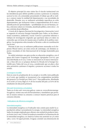 65
Informe: Medio ambiente y energía en Uruguay
El objetivo principal de estas visitas fue el vínculo institucional con
las intendencias para definir posibles acciones a potenciar en conjunto,
acercar la dne a la comunidad, presentando el trabajo que allí se reali-
za, y conocer mejor la realidad del departamento y sus necesidades de
desarrollo. Durante 2012 se realizaron actividades específicas en ocho
departamentos, que incluyeron visitas a emprendimientos de la zona e
identificación de oportunidades —posibilidades de uso de biomasa, eó-
lica, colectores solares en viviendas, alumbrado público, entre otros—, lo
que continúa desarrollándose.
A través de la Agencia Nacional de Investigación e Innovación (anii)
se organizó el concurso Energía Sostenible para Todos, en las dimen-
siones económica, ambiental y social. Convocó a presentar informes o
trabajos de investigación originales que aportaran ideas y/o datos no
conocidos que sirvieran de insumo para el análisis de la política ener-
gética. Las propuestas seleccionadas se llevarán a cabo en coordinación
con la dne.
Durante el año 2012 se realizaron publicaciones mensuales en la Im-
prenta Oficial (impo), así como avisos de contratapa, con distintos as-
pectos vinculados al Año Internacional de la Energía Sustentable para
Todos.
Se realizó asimismo una guía escolar en educación energética, con el
apoyo del Centro Uruguayo de Tecnologías Apropiadas (ceuta), que
será distribuida en el 2013. Como se mencionó en el marco internacio-
nal, a fines del 2012 se propuso declarar la Década de la Energía Sos-
tenible para Todos del 2014 al 2024, considerando que un plan a diez
años permitiría continuar el impulso y promover acciones a todos los
niveles.
La energía es increíble
Está en curso la actualización de La energía es increíble, texto publicado
en el 2006, que también se incorporará a las computadoras portátiles
del proyecto Un Portátil por Niño (xo).67
Esta publicación, distribuida
en el 2008 y el 2009, llegó al 7 % de las escuelas del país y al 18 % de los
estudiantes de educación primaria.
Sitio web: herramientas y simuladores
Tanto en el sitio web ‹www.dne.gub.uy› como en ‹www.eficiencianerge-
tica.gub.uy› existen una serie de herramientas y simuladores que permi-
ten al usuario estimar su consumo y conocer mejores prácticas para el
consumo eficiente.
Indicadores de eficiencia energética
Intensidad energética
La intensidad energética es el indicador más común para medir la ca-
pacidad de utilizar racionalmente la energía. La intensidad energética
indica la energía empleada para obtener una unidad de producto inter-
no bruto (pib o pbi). Si bien la tendencia mundial es la disminución de
la intensidad energética, en América Latina esta aumentó un 4 % entre
1985 y 2000. En igual período, Uruguay constató una disminución de
67		‹www.ceibal.edu.uy›.
·
 
