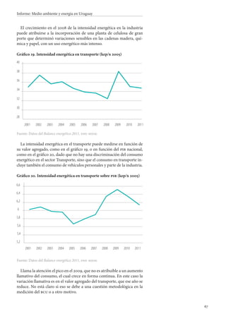 67
Informe: Medio ambiente y energía en Uruguay
El crecimiento en el 2008 de la intensidad energética en la industria
puede atribuirse a la incorporación de una planta de celulosa de gran
porte que determinó variaciones sensibles en las cadenas madera, quí-
mica y papel, con un uso energético más intenso.
Gráfico 19. Intensidad energética en transporte (kep/$ 2005)
Fuente: Datos del Balance energético 2011, dne-miem.
La intensidad energética en el transporte puede medirse en función de
su valor agregado, como en el gráfico 19, o en función del pib nacional,
como en el gráfico 20, dado que no hay una discriminación del consumo
energético en el sector Transporte, sino que el consumo en transporte in-
cluye también el consumo de vehículos personales y parte de la industria.
Gráfico 20. Intensidad energética en transporte sobre pib (kep/$ 2005)
Fuente: Datos del Balance energético 2011, dne-miem.
Llama la atención el pico en el 2009, que no es atribuible a un aumento
llamativo del consumo, el cual crece en forma continua. En este caso la
variación llamativa es en el valor agregado del transporte, que ese año se
reduce. No está claro si eso se debe a una cuestión metodológica en la
medición del bcu o a otro motivo.
28
30
32
34
36
38
40
2001 2002 2003 2004 2005 2006 2007 2008 2009 2010 2011
5,2
5,4
5,6
5,8
6
6,2
6,4
6,6
2001 2002 2003 2004 2005 2006 2007 2008 2009 2010 2011
 