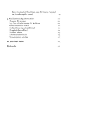 Proyectos de electrificación en áreas del Sistema Nacional
de Áreas Protegidas (snap)	 98
9. Marco ambiental y autorizaciones	 100
Creación del mvotma	 100
Ley General de Protección del Ambiente	 100
Ordenamiento Territorial	 101
Evaluación de impacto ambiental	 101
Desagüe industrial (adi)	 102
Residuos sólidos	 103
Estándares ambientales	 103
Contaminación acústica	 103
10. Reflexiones finales	 104
Bibliografía	 107
 