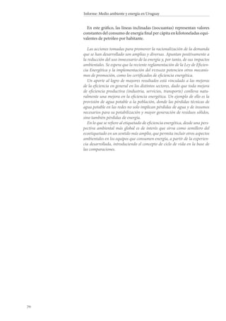 70
Informe: Medio ambiente y energía en Uruguay
En este gráfico, las líneas inclinadas (isocuantas) representan valores
constantes del consumo de energía final per cápita en kilotoneladas equi-
valentes de petróleo por habitante.
Las acciones tomadas para promover la racionalización de la demanda
que se han desarrollado son amplias y diversas. Apuntan positivamente a
la reducción del uso innecesario de la energía y, por tanto, de sus impactos
ambientales. Se espera que la reciente reglamentación de la Ley de Eficien-
cia Energética y la implementación del fudaee potencien otros mecanis-
mos de promoción, como los certificados de eficiencia energética.
Un aporte al logro de mayores resultados está vinculado a las mejoras
de la eficiencia en general en los distintos sectores, dado que toda mejora
de eficiencia productiva (industria, servicios, transporte) conlleva natu-
ralmente una mejora en la eficiencia energética. Un ejemplo de ello es la
provisión de agua potable a la población, donde las pérdidas técnicas de
agua potable en las redes no solo implican pérdidas de agua y de insumos
necesarios para su potabilización y mayor generación de residuos sólidos,
sino también pérdidas de energía.
En lo que se refiere al etiquetado de eficiencia energética, desde una pers-
pectiva ambiental más global es de interés que sirva como semillero del
ecoetiquetado en un sentido más amplio, que permita incluir otros aspectos
ambientales en los equipos que consumen energía, a partir de la experien-
cia desarrollada, introduciendo el concepto de ciclo de vida en la base de
las comparaciones.
 