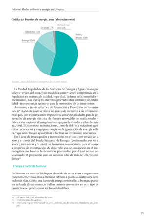 73
Informe: Medio ambiente y energía en Uruguay
Gráfico 27. Fuentes de energía, 2011 (abastecimiento)
Fuente: Datos del Balance energético 2011, dne-miem.
La Unidad Reguladora de los Servicios de Energía y Agua, creada por
la ley n.o
 17598, del 2002, y sus modificaciones74
tienen competencia en la
regulación en materia de calidad, seguridad, defensa del consumidor y
fiscalización. Las leyes y los decretos generados dan un marco de estabi-
lidad y transparencia necesario para la promoción de las inversiones.
Asimismo, a través de la Ley de Promoción y Protección de Inversio-
nes, n.o
 16906, de 1998, se ofrece un marco de incentivo a las inversiones
en el país, con exoneraciones impositivas, con especificidades para la ge-
neración de energía eléctrica de fuentes renovables no tradicionales y
fabricación nacional de maquinaria y equipos destinados a ello (decreto
354/009). Existen otras exoneraciones, como la del iva a máquinas agrí-
colas y accesorios y a equipos completos de generación de energía eóli-
ca,75
que contribuyen a posibilitar o facilitar las inversiones necesarias.
En el área de investigación e innovación, en el 2011, por medio de la
anii y a través del Fondo Sectorial de Energía (conformado por ute,
ancap, dne-miem y la anii), se lanzó una convocatoria para el apoyo
a proyectos de investigación, de desarrollo y/o de innovación en el área
energética con base en las temáticas priorizadas, por el cual se han se-
leccionado 28 propuestas con un subsidio total de más de USD 2,5 mi-
llones.76
Energía a partir de biomasa
La biomasa es material biológico obtenido de seres vivos u organismos
recientemente vivos, más a menudo referido a plantas o materiales deri-
vados de ellas. Como una fuente de energía renovable, la biomasa puede
ser utilizada directamente, o indirectamente convertirse en otro tipo de
producto energético, como los biocombustibles.
74		Ley 18719, del 27 de diciembre del 2010.
75		‹www.energiaeolica.gub.uy›.
76		‹www.anii.org.uy/web/static/FSE_2011_Informe_de_Resolucion_Directorio_de_anii.
pdf›.
·
Petróleoy
derivados54,4%
Eléctricadeorigen
eólico0,2%
Hidroeléctrica 13,1%
Gasnatural1,7%
Bioenergía30,6%
 