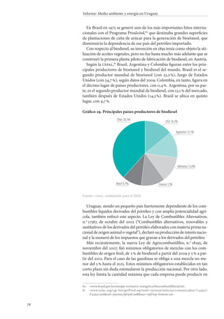 78
Informe: Medio ambiente y energía en Uruguay
En Brasil en 1975 se generó uno de los más importantes hitos interna-
cionales con el Programa Proalcóol,80
que destinaba grandes superficies
de plantaciones de caña de azúcar para la generación de bioetanol, que
disminuiría la dependencia de ese país del petróleo importado.
Con respecto al biodiesel, su invención en 1895 tenía como objeto la uti-
lización de aceites vegetales, pero no fue hasta mucho más adelante que se
construyó la primera planta piloto de fabricación de biodiesel, en Austria.
Según la cepal,81
Brasil, Argentina y Colombia figuran entre los prin-
cipales productores de bioetanol y biodiesel del mundo. Brasil es el se-
gundo productor mundial de bioetanol (con 33,2 %), luego de Estados
Unidos (con 54,7 %), según datos del 2009. Colombia, en tanto, figura en
el décimo lugar de países productores, con 0,4 %. Argentina, por su par-
te, es el segundo productor mundial de biodiesel, con 13,1 % del mercado,
también después de Estados Unidos (14,3 %). Brasil se ubica en quinto
lugar, con 9,7 %.
Gráfico 29. Principales países productores de biodiesel
Fuente: cepal, estimación para el 2010.
Uruguay, siendo un pequeño país fuertemente dependiente de los com-
bustibles líquidos derivados del petróleo y con amplia potencialidad agrí-
cola, también enfocó este aspecto. La Ley de Combustibles Alternativos,
n.o
 17567, de octubre del 2002 (“Combustibles alternativos, renovables y
sustitutivos de los derivados del petróleo elaborados con materia prima na-
cional de origen animal o vegetal”), declaró su producción de interés nacio-
nal y la exoneró de los impuestos que gravan a los derivados del petróleo.
Más recientemente, la nueva Ley de Agrocombustibles, n.o
 18195, de
noviembre del 2007, fijó mínimos obligatorios de mezclas con los com-
bustibles de origen fósil, de 2 % de biodiesel a partir del 2009 y 5 % a par-
tir del 2012. Para el caso de las gasolinas se obliga a una mezcla no me-
nor del 5 % hasta el 2015. Estos mínimos obligatorios establecidos en tan
corto plazo sin duda estimularon la producción nacional. Por otro lado,
esta ley limita la cantidad máxima que cada empresa puede producir en
80		‹www.brasil.gov.br/energia-es/matriz-energetica/biocombustibles/print›.
81		‹www.eclac.org/cgi-bin/getProd.asp?xml=/prensa/noticias/comunicados/7/42937/
P42937.xmlxsl=/prensa/tpl/p6f.xslbase=/tpl/top-bottom.xsl›.
USA14,3%
Argentina13,1%
Alemania12,6%
Francia12%
Otros38,3%
Brasil9,7%
 