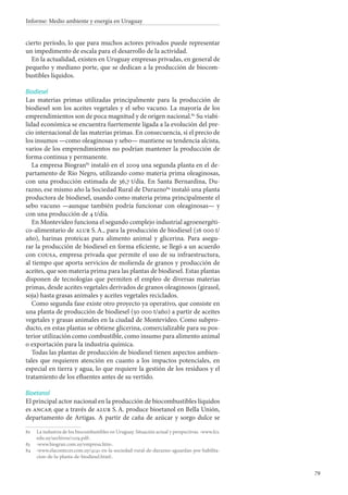 79
Informe: Medio ambiente y energía en Uruguay
cierto período, lo que para muchos actores privados puede representar
un impedimento de escala para el desarrollo de la actividad.
En la actualidad, existen en Uruguay empresas privadas, en general de
pequeño y mediano porte, que se dedican a la producción de biocom-
bustibles líquidos.
Biodiesel
Las materias primas utilizadas principalmente para la producción de
biodiesel son los aceites vegetales y el sebo vacuno. La mayoría de los
emprendimientos son de poca magnitud y de origen nacional.82
Su viabi-
lidad económica se encuentra fuertemente ligada a la evolución del pre-
cio internacional de las materias primas. En consecuencia, si el precio de
los insumos —como oleaginosas y sebo— mantiene su tendencia alcista,
varios de los emprendimientos no podrían mantener la producción de
forma continua y permanente.
La empresa Biogran83
instaló en el 2009 una segunda planta en el de-
partamento de Río Negro, utilizando como materia prima oleaginosas,
con una producción estimada de 36,7 t/día. En Santa Bernardina, Du-
razno, ese mismo año la Sociedad Rural de Durazno84
instaló una planta
productora de biodiesel, usando como materia prima principalmente el
sebo vacuno —aunque también podría funcionar con oleaginosas— y
con una producción de 4 t/día.
En Montevideo funciona el segundo complejo industrial agroenergéti-
co-alimentario de alur S. A., para la producción de biodiesel (16 000 t/
año), harinas proteicas para alimento animal y glicerina. Para asegu-
rar la producción de biodiesel en forma eficiente, se llegó a un acuerdo
con cousa, empresa privada que permite el uso de su infraestructura,
al tiempo que aporta servicios de molienda de granos y producción de
aceites, que son materia prima para las plantas de biodiesel. Estas plantas
disponen de tecnologías que permiten el empleo de diversas materias
primas, desde aceites vegetales derivados de granos oleaginosos (girasol,
soja) hasta grasas animales y aceites vegetales reciclados.
Como segunda fase existe otro proyecto ya operativo, que consiste en
una planta de producción de biodiesel (50 000 t/año) a partir de aceites
vegetales y grasas animales en la ciudad de Montevideo. Como subpro-
ducto, en estas plantas se obtiene glicerina, comercializable para su pos-
terior utilización como combustible, como insumo para alimento animal
o exportación para la industria química.
Todas las plantas de producción de biodiesel tienen aspectos ambien-
tales que requieren atención en cuanto a los impactos potenciales, en
especial en tierra y agua, lo que requiere la gestión de los residuos y el
tratamiento de los efluentes antes de su vertido.
Bioetanol
El principal actor nacional en la producción de biocombustibles líquidos
es ancap, que a través de alur S. A. produce bioetanol en Bella Unión,
departamento de Artigas. A partir de caña de azúcar y sorgo dulce se
82		La industria de los biocombustibles en Uruguay. Situación actual y perspectivas. ‹www.fcs.
edu.uy/archivos/1109.pdf›.
83		‹www.biogran.com.uy/empresa.htm›.
84		‹www.elacontecer.com.uy/4141-en-la-sociedad-rural-de-durazno-aguardan-por-habilita-
cion-de-la-planta-de-biodiesel.html›.
 