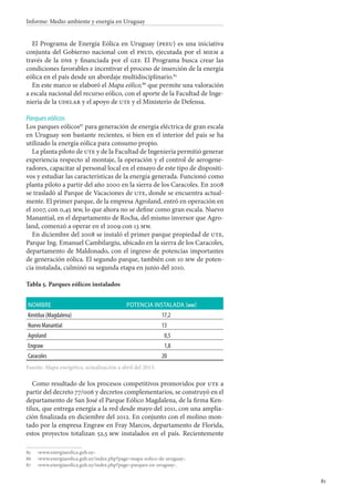 81
Informe: Medio ambiente y energía en Uruguay
El Programa de Energía Eólica en Uruguay (peeu) es una iniciativa
conjunta del Gobierno nacional con el pnud, ejecutada por el miem a
través de la dne y financiada por el gef. El Programa busca crear las
condiciones favorables e incentivar el proceso de inserción de la energía
eólica en el país desde un abordaje multidisciplinario.85
En este marco se elaboró el Mapa eólico,86
que permite una valoración
a escala nacional del recurso eólico, con el aporte de la Facultad de Inge-
niería de la udelar y el apoyo de ute y el Ministerio de Defensa.
Parques eólicos
Los parques eólicos87
para generación de energía eléctrica de gran escala
en Uruguay son bastante recientes, si bien en el interior del país se ha
utilizado la energía eólica para consumo propio.
La planta piloto de ute y de la Facultad de Ingeniería permitió generar
experiencia respecto al montaje, la operación y el control de aerogene-
radores, capacitar al personal local en el ensayo de este tipo de dispositi-
vos y estudiar las características de la energía generada. Funcionó como
planta piloto a partir del año 2000 en la sierra de los Caracoles. En 2008
se trasladó al Parque de Vacaciones de ute, donde se encuentra actual-
mente. El primer parque, de la empresa Agroland, entró en operación en
el 2007, con 0,45 mw, lo que ahora no se define como gran escala. Nuevo
Manantial, en el departamento de Rocha, del mismo inversor que Agro-
land, comenzó a operar en el 2009 con 13 mw.
En diciembre del 2008 se instaló el primer parque propiedad de ute,
Parque Ing. Emanuel Cambilargiu, ubicado en la sierra de los Caracoles,
departamento de Maldonado, con el ingreso de potencias importantes
de generación eólica. El segundo parque, también con 10 mw de poten-
cia instalada, culminó su segunda etapa en junio del 2010.
Tabla 5. Parques eólicos instalados
Nombre Potencia instalada (mw)
Kentilux (Magdalena) 17,2
Nuevo Manantial 13
Agroland 0,5
Engraw 1,8
Caracoles 20
Fuente: Mapa energético, actualización a abril del 2013.
Como resultado de los procesos competitivos promovidos por ute a
partir del decreto 77/006 y decretos complementarios, se construyó en el
departamento de San José el Parque Eólico Magdalena, de la firma Ken-
tilux, que entrega energía a la red desde mayo del 2011, con una amplia-
ción finalizada en diciembre del 2012. En conjunto con el molino mon-
tado por la empresa Engraw en Fray Marcos, departamento de Florida,
estos proyectos totalizan 52,5 mw instalados en el país. Recientemente
85		‹www.energiaeolica.gub.uy›.
86		‹www.energiaeolica.gub.uy/index.php?page=mapa-eolico-de-uruguay›.
87		‹www.energiaeolica.gub.uy/index.php?page=parques-en-uruguay›.
 