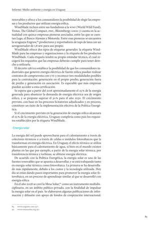 85
Informe: Medio ambiente y energía en Uruguay
renovables y ofrece a los consumidores la posibilidad de elegir las empre-
sas y los productos que utilizan energía eólica.
WindMade incluye entre sus fundadores a la wwf (World Wild Fund),
Vestas, The Global Compact, pwc, Bloombergy gwec y cuenta en la ac-
tualidad con quince empresas pioneras asociadas, entre las que se cuen-
tan Lego, el Banco Alemán y Motorola. Entre esas pioneras se encuentra
la uruguaya Engraw,89
productores y exportadores de tops de lana con un
aerogenerador de 1,8 mw para uso propio.
WindMade ofrece dos tipos de etiquetas generales: la etiqueta Wind-
Made para las empresas y organizaciones y la etiqueta de los productos
WindMade. Cada etiqueta tendrá su propio estándar técnico, el cual re-
cogerá los requisitos que las empresas deberán cumplir para tener dere-
cho a utilizarla.
El decreto 158/012 establece la posibilidad de que los consumidores in-
dustriales que generen energía eléctrica de fuente eólica puedan realizar
contratos de compraventa con ute y reconoce tres modalidades posibles
para la contratación: generación en el propio predio, generación fuera
de predio y generación en asociación. Es esperable que más empresas
puedan acceder a esta certificación.
Se espera que a partir del 2016 aproximadamente el 25 % de la energía
generada para abastecer la demanda de energía eléctrica sea de origen
eólico, y se propone superar el 30 % para el año 2030. El crecimiento
previsto, con base en los procesos licitatorios adjudicados y en proceso,
constituye un éxito de la implementación efectiva de la Política Energé-
tica.
Si el crecimiento previsto en la generación de energía eólica alcanzara
el 25 % de la energía eléctrica, Uruguay cumpliría como país los requisi-
tos establecidos por la etiqueta WindMade.
Energía solar
La energía del sol puede aprovecharse para el calentamiento a través de
colectores térmicos o a través de celdas o módulos fotovoltaicos que la
transforman en energía eléctrica. En Uruguay, el efecto térmico se utiliza
básicamente para el calentamiento de agua, si bien en el mundo existen
plantas en las que por ejemplo, a partir de la energía solar térmica, por
transferencia térmica y turbinas, se obtiene energía eléctrica.
De acuerdo con la Política Energética, la energía solar es una de las
fuentes renovables que se apuesta a desarrollar, y se está trabajando tanto
en energía solar térmica como fotovoltaica. La primera se ha desarrolla-
do más rápidamente, debido a los costos y la tecnología utilizada. Hoy
día se están dando pasos importantes para promover la energía solar fo-
tovoltaica, en un proceso de aprendizaje similar al que se desarrolló con
energía eólica.
En el año 2008 se creó la Mesa Solar,90
como un instrumento multidis-
ciplinario, en un ámbito público-privado, con la finalidad de impulsar
la energía solar en el país. Se elaboraron algunas publicaciones de infor-
mación y difusión con apoyo de fondos de cooperación internacional.
89		‹www.engraw.com.uy/›.
90		‹www.mesasolar.org.uy›.
·
 