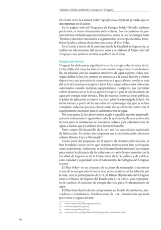 86
Informe: Medio ambiente y energía en Uruguay
En el año 2010, la Cámara Solar91
agrupó a las empresas privadas que se
desempeñan en el sector.
En la página web del Programa de Energía Solar,92
llevado adelante
por la dne, se reúne información sobre el tema. Los mecanismos de pro-
moción han incluido aspectos normativos, como la Ley de Energía Solar
Térmica y decretos vinculados a la generación de energía eléctrica, bene-
ficios fiscales y planes de promoción, como el Plan Solar.
En el 2008, a través de la contratación de la Facultad de Ingeniería, se
realizó un relevamiento del recurso solar y se elaboró el Mapa solar del
Uruguay, cuya primera versión se publicó en el 2009.
Energía solar térmica
Uruguay ha dado pasos significativos en la energía solar térmica (est).
La ley 18585, del 2009, ha sido un instrumento importante en su desarro-
llo, en relación con los usuarios intensivos de agua caliente. Estos son,
según define la ley, los centros de asistencia a la salud, hoteles y clubes
deportivos cuya previsión de consumo para agua caliente involucre más
del 20 % del consumo energético total. Estos emprendimientos solo serán
autorizados cuando incluyan equipamientos completos que permitan
cubrir al menos un 50 % de su aporte energético para el calentamiento de
agua por energía solar térmica. Para las nuevas construcciones públicas,
el plazo de aplicación es mayor (a cinco años de promulgada la ley). De
todas formas, a partir de los tres años de la promulgación, que ya se han
cumplido, todas las piscinas climatizadas nuevas deberán contar con el
equipamiento necesario para el calentamiento de agua.
Por otra parte, la ley prevé poder exigir a aquellos nuevos emprendi-
mientos industriales o agroindustriales la realización de una evaluación
técnica para la instalación de colectores solares para calentamiento de
agua, a menos que ya utilicen otra fuente renovable.
Otro campo del desarrollo de la est son las capacidades nacionales
de fabricación. Ya existen tres empresas que están fabricando colectores
solares: Baroni, Fuco y Rivomark.93
Como parte del programa, en el aspecto de difusión/información, se
han brindado cursos en los que distintas instituciones han participado
como expositoras. Asimismo, se está desarrollando un banco de ensayos
para testear la eficiencia de los colectores a través de un convenio con la
Facultad de Ingeniería de la Universidad de la República y de califica-
ción (calidad y seguridad) con el Laboratorio Tecnológico del Uruguay
(latu).
El Plan Solar94
es un conjunto de acciones de orientadas a incentivar
el uso de la energía solar térmica en el sector residencial. Es liderado por
la dne, con la participación de ute, el Banco Hipotecario del Uruguay
(bhu), el Banco de Seguros del Estado (bse) y la ursea, con el propósi-
to de sustituir el consumo de energía eléctrica para el calentamiento de
agua.
El Plan tiene dentro de sus componentes un listado de productos, pro-
veedores e instaladores, bonificaciones de ute, financiación opcional
por el bhu y seguro del bse.
91		‹www.camarasolardeluruguay.com.uy›.
92		‹www.energiasolar.gub.uy›.
93		‹www.energiasolar.gub.uy›.
94		‹www.ute.com.uy/pags/Institucional/preguntas_frecuentes.html›.
 