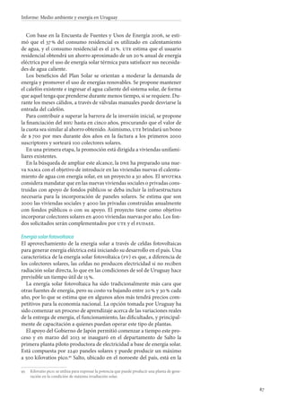 87
Informe: Medio ambiente y energía en Uruguay
Con base en la Encuesta de Fuentes y Usos de Energía 2006, se esti-
mó que el 37 % del consumo residencial es utilizado en calentamiento
de agua, y el consumo residencial es el 21 %. ute estima que el usuario
residencial obtendrá un ahorro aproximado de un 20 % anual de energía
eléctrica por el uso de energía solar térmica para satisfacer sus necesida-
des de agua caliente.
Los beneficios del Plan Solar se orientan a moderar la demanda de
energía y promover el uso de energías renovables. Se propone mantener
el calefón existente e ingresar el agua caliente del sistema solar, de forma
que aquel tenga que prenderse durante menos tiempo, si se requiere. Du-
rante los meses cálidos, a través de válvulas manuales puede desviarse la
entrada del calefón.
Para contribuir a superar la barrera de la inversión inicial, se propone
la financiación del bhu hasta en cinco años, procurando que el valor de
la cuota sea similar al ahorro obtenido. Asimismo, ute brindará un bono
de $ 700 por mes durante dos años en la factura a los primeros 2000
suscriptores y sorteará 100 colectores solares.
En una primera etapa, la promoción está dirigida a viviendas unifami-
liares existentes.
En la búsqueda de ampliar este alcance, la dne ha preparado una nue-
va nama con el objetivo de introducir en las viviendas nuevas el calenta-
miento de agua con energía solar, en un proyecto a 30 años. El mvotma
considera mandatar que en las nuevas viviendas sociales o privadas cons-
truidas con apoyo de fondos públicos se deba incluir la infraestructura
necesaria para la incorporación de paneles solares. Se estima que son
2000 las viviendas sociales y 4000 las privadas construidas anualmente
con fondos públicos o con su apoyo. El proyecto tiene como objetivo
incorporar colectores solares en 4000 viviendas nuevas por año. Los fon-
dos solicitados serán complementados por ute y el fudaee.
Energía solar fotovoltaica
El aprovechamiento de la energía solar a través de celdas fotovoltaicas
para generar energía eléctrica está iniciando su desarrollo en el país. Una
característica de la energía solar fotovoltaica (fv) es que, a diferencia de
los colectores solares, las celdas no producen electricidad si no reciben
radiación solar directa, lo que en las condiciones de sol de Uruguay hace
previsible un tiempo útil de 15 %.
La energía solar fotovoltaica ha sido tradicionalmente más cara que
otras fuentes de energía, pero su costo va bajando entre 20 % y 30 % cada
año, por lo que se estima que en algunos años más tendrá precios com-
petitivos para la economía nacional. La opción tomada por Uruguay ha
sido comenzar un proceso de aprendizaje acerca de las variaciones reales
de la entrega de energía, el funcionamiento, las dificultades, y principal-
mente de capacitación a quienes puedan operar este tipo de plantas.
El apoyo del Gobierno de Japón permitió comenzar a tiempo este pro-
ceso y en marzo del 2013 se inauguró en el departamento de Salto la
primera planta piloto productora de electricidad a base de energía solar.
Está compuesta por 2240 paneles solares y puede producir un máximo
a 500 kilovatios pico.95
Salto, ubicado en el noroeste del país, está en la
95		Kilovatio pico: se utiliza para expresar la potencia que puede producir una planta de gene-
ración en la condición de máxima irradiación solar.
 