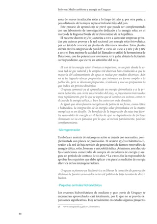 88
Informe: Medio ambiente y energía en Uruguay
zona de mayor irradiación solar a lo largo del año y, por otra parte, a
poca distancia de la mayor represa hidroeléctrica del país.
Este proceso de aprendizaje se prevé que pueda ser complementado
con un laboratorio de investigación dedicado a la energía solar, en el
marco de la Regional Norte de la Universidad de la República.
El reciente decreto 133/013 autoriza a ute a contratar empresas priva-
das que quieran proveer a la red nacional con energía solar fotovoltaica,
por un total de 200 mw, en plantas de diferentes tamaños. Estas plantas
entran en tres categorías: de 500 kW a 1 mw, de 1 mw a 5 mw y de 5 mw
a 50 mw. Para mejorar la calidad del llamado se utilizó la herramienta de
Dataroom, con los potenciales inversores. ute ya ha abierto la licitación
correspondiente, que cierra en setiembre del 2013.
El uso de la energía solar térmica es imperioso, en un país donde la es-
casa red de gas natural y la amplia red eléctrica han conducido a que la
mayoría del calentamiento de agua se realice por medios eléctricos. Aún
no se ha logrado ofrecer propuestas que interesen en forma amplia a la
población, pero se observan propuestas, revisiones y nuevas propuestas, lo
que indica un proceso dinámico.
Uruguay comenzó ya el aprendizaje en energía fotovoltaica y a la pri-
mera licitación, con cierre en setiembre del 2013, se presentaron interesados
muy rápidamente, por lo que se espera que el camino sea exitoso, como en
el caso de la energía eólica, si bien los costos son más elevados.
Al igual que otras fuentes energéticas de potencia no firme, como eólica
e hidráulica, la integración de la energía solar fotovoltaica en la matriz
energética es un desafío. Un beneficio de la integración de estas tres fuen-
tes renovables de energía es el hecho de que su dependencia de factores
climáticos no va en paralelo, por lo que, al menos parcialmente, podrían
complementarse.
Microgeneración
También en materia de microgeneración se cuenta con normativa, com-
plementada con planes de promoción. El decreto 173/010 habilita la co-
nexión a la red de baja tensión de generadores de fuentes renovables de
energía eólica, solar, biomasa y microhidráulica. Asimismo, este decreto
fija condiciones comerciales de compra de excedentes de energía y ase-
gura un período de contrato de 10 años.96
La ursea fue la responsable de
aprobar los requisitos que debe aplicar ute para la medición de energía
eléctrica de los microgeneradores.
Uruguay es pionero en Sudamérica en liberar la conexión de generación
eléctrica de fuentes renovables en la red pública de baja tensión de distri-
bución.
Pequeñas centrales hidroeléctricas
Los recursos hidroeléctricos de mediano y gran porte de Uruguay se
encuentran aprovechados casi totalmente, por lo que no se prevén ex-
pansiones significativas. Hay actualmente en estudio algunos proyectos
96		‹www.energiaeolica.gub.uy›, Normativa.
·
·
 