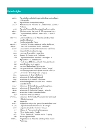 Lista de siglas
	
	 aecid	 Agencia Española de Cooperación Internacional para 	
		 el Desarrollo
	 aie	 Agencia Internacional de Energía
	 ancap	 Administración Nacional de Combustibles, Alcohol y
		 Portland
	 anii	 Agencia Nacional de Investigación e Innovación
	 antel	 Administración Nacional de Telecomunicaciones
	 cepal	 Organización Económica para América Latina y
		 el Caribe
	 cmnucc	 Convenio Marco de las Naciones Unidas para el
		 Cambio Climático
	 cop	 Conferencia de las Partes
	 cotama	 Comisión Técnica Asesora de Medio Ambiente
	 dinama	 Dirección Nacional de Medio Ambiente
	 dinot	 Dirección Nacional de Ordenamiento Territorial
	 dne	 Dirección Nacional de Energía
	 esco	 empresas de servicios energéticos
	 ets	 Sistema de Comercio de Emisiones
	 fao	 Organización de las Naciones Unidas para la 		
		 Agricultura y la Alimentación
	 gef	 Fondo para el Medio Ambiente Mundial (fmam)
	 gei	 gases de efecto invernadero
	 inc	 Instituto Nacional de Colonización
	 ipcc	 Intergovernmental Panel on Climate Change | 		
		 Panel Intergubernamental de Cambio Climático
	 latu	 Laboratorio Tecnológico del Uruguay
	 mdl	 mecanismo de desarrollo limpio
	 mdn	 Ministerio de Defensa Nacional
	 mdf	 Ministerio de Economía y Finanzas
	 mevir	 Movimiento pro Erradicación de la Vivienda
		 Insalubre Rural
	 mgap	 Ministerio de Ganadería, Agricultura y Pesca
	 mides	 Ministerio de Desarrollo Social
	 miem	 Ministerio de Industria, Energía y Minería
	 mrree	 Ministerio de Relaciones Exteriores
	 msp	 Ministerio de Salud Pública
	 mvotma	 Ministerio de Vivienda, Ordenamiento Territorial
		 y Medio Ambiente
	 mw	 megavatio
	 nama	 acciones de mitigación apropiadas a nivel nacional
	 olade	 Organización Latinoamericana de Energía
	 onu	 Organización de las Naciones Unidas
	 opp	 Oficina de Planeamiento y Presupuesto
	 ose	 Obras Sanitarias del Estado
	 otc	 Oficina Técnica de Cooperación en Uruguay
	 pm	 material particulado
	 pnuma	 Programa de las Naciones Unidas para el Medio
		 Ambiente
 