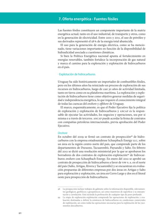 90
7. Oferta energética - Fuentes fósiles
Las fuentes fósiles constituyen un componente importante de la matriz
energética actual, tanto en el uso industrial, de transporte y otros, como
en la generación de electricidad. Entre 2001 y 2011, el uso de petróleo y
sus derivados representó el 58 % de la energía total abastecida.
El uso para la generación de energía eléctrica, como se ha mencio-
nado, tiene variaciones importantes en función de la disponibilidad de
hidraulicidad asociada a cuestiones climáticas.
Si bien la Política Energética nacional apunta al fortalecimiento en
energías renovables, también fortalece la incorporación de gas natural
y marca el camino para la exploración y explotación de hidrocarburos
en el país.
Explotación de hidrocarburos
Uruguay ha sido históricamente un importador de combustibles fósiles,
pero en los últimos años ha reiniciado un proceso de exploración de sus
recursos en hidrocarburos, luego de casi 30 años de actividad limitada,
tanto en tierra como en su plataforma marítima. La exploración y explo-
tación de hidrocarburos tiene como objetivo generar medidas de seguri-
dad e independencia energética, lo que requiere el conocimiento integral
de todas las cuencas del onshore y offshore de Uruguay.
El marco, esquemáticamente, es que el Poder Ejecutivo fija la política
de exploración y explotación de hidrocarburos y ancap es la respon-
sable de ejecutar las actividades, los negocios y operaciones, sea por sí
misma o a través de terceros. ancap puede acordar la firma de contratos
con compañías petroleras internacionales, previa aprobación del Poder
Ejecutivo.
Onshore
En octubre del 2009 se firmó un contrato de prospección98
de hidro-
carburos con la empresa estadounidense Schuepbach Energy llc, sobre
un área en la región centro-norte del país, que comprende parte de los
departamentos de Durazno, Tacuarembó, Paysandú y Salto. En febrero
del 2012 se dictó una resolución ministerial por la que se aprobaron los
borradores de dos contratos de exploración-explotación99
de hidrocar-
buros onshore con Schuepbach Energy. En enero del 2012 se aprobó un
contrato de prospección de hidrocarburos a favor de ypf s. a. en el norte
del país (Salto, Artigas, Rivera y Tacuarembó) y se encuentran en evalua-
ción propuestas de diferentes empresas por dos áreas en Artigas y Salto
para exploración y explotación, un área en Cerro Largo y dos en el litoral
oeste para prospección de hidrocarburos.
98		La prospección incluye trabajos de gabinete sobre la información disponible, relevamien-
tos geológicos, geofísicos y geoquímicos, así como muestreos de superficie y su interpre-
tación y correlación. Está excluida la perforación de cualquier tipo de pozo profundo.
99		La etapa de exploración-explotación comprende las operaciones de exploración y eva-
luación destinadas a definir la existencia de hidrocarburos en condiciones comerciales
de explotación, así como todas las operaciones necesarias para la explotación de los yaci-
mientos descubiertos.
·
 
