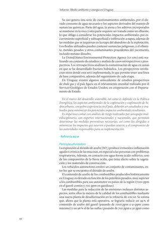92
Informe: Medio ambiente y energía en Uruguay
Su uso genera una serie de cuestionamientos ambientales, por el ele-
vado consumo de agua necesario y los aspectos derivados del manejo de
sustancias químicas. Parte del agua, la arena y los aditivos incorporados
se mantiene en la roca y otra parte requiere ser tratada como un efluente,
lo que obliga a considerar los potenciales impactos ambientales por es-
currimiento superficial y subsuperficial e infiltración a napas, además de
las medidas que se requieran en la etapa del abandono de la explotación.
Los fluidos utilizados pueden contener sustancias peligrosas, y el efluen-
te, metales pesados y otros contaminantes procedentes del yacimiento,
incluido metano disuelto.
La United Status Environmental Protection Agency (us epa) está rea-
lizando un conjunto de estudios y análisis de casos retrospectivos y pros-
pectivos. Los retrospectivos analizan la contaminación de agua en zonas
en que se ha desarrollado fractura hidráulica. Los prospectivos involu-
cran sitios donde esta será implementada, lo que permite tener una línea
de base comparativa, además del seguimiento de cada etapa.
En Uruguay existen algunos antecedentes de estudios prospectivos
de shale gas y el país figura en el relevamiento mundial realizado por el
Servicio Geológico de Estados Unidos, en cooperación con el Departa-
mento de Estado.
En el marco del desarrollo sostenible, tal como es definido en la Política
Energética, los aspectos ambientales de la exploración y explotación de hi-
drocarburos, con pobre experiencia en el país, deberán ser estudiados y eva-
luados para minimizar los potenciales impactos ambientales resultantes.
Es imperioso contar con análisis de riesgo realizados por un equipo mul-
tidisciplinario, con expertos internacionales y nacionales, que permitan
determinar las medidas preventivas necesarias, así como las dirigidas a
minimizar los impactos que ocurren o puedan ocurrir, y el compromiso de
las autoridades responsables para su implementación.
Refinería ancap
Planta desulfurizadora
La exposición al dióxido de azufre (SO2
) produce irritación e inflamación
aguda o crónica de las mucosas, en especial a las personas con problemas
respiratorios. Además, en contacto con agua forma ácido sulfúrico, uno
de los componentes de la lluvia ácida, que tiene efecto sobre la vegeta-
ción y los materiales de construcción.
Los vehículos automotores emiten un conjunto de contaminantes, en-
tre los que se encuentra el dióxido de azufre.
El contenido de azufre de los combustibles producidos históricamente
en Uruguay es elevado en función de los petróleos pesados, muy superior
a los combustibles para uso automotor en países de la región (7000 ppm
en el gasoil común y 700 ppm en gasolinas).
Las medidas para la reducción de las emisiones incluyen distintos as-
pectos, entre ellos la mejora de la calidad de los combustibles mediante
una nueva planta de desulfurización en la refinería de ancap. Se estima
que, ahora que la planta está operativa, se lograría reducir un 99 % el
contenido de azufre del gasoil (pasando de 7000 ppm a 50 ppm como
máximo) y un 96 % el de las naftas (pasando de 700 ppm a 30 ppm como
·
 