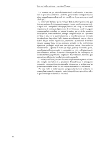 94
Informe: Medio ambiente y energía en Uruguay
Las reservas de gas natural convencional en el mundo se encuen-
tran en grandes yacimientos. La oferta, que se estima firme por muchos
años, supera la demanda actual, sin considerar el gas no convencional
(shale gas).
Es importante destacar que el proyecto de la planta regasificadora, que
tiene un conjunto de componentes, cuenta con un amplio consenso polí-
tico y técnico. La empresa Gas Sayago (formada por ute y ancap) será la
responsable de contratar el proveedor de servicios que construya, opere
y mantenga la terminal de gas natural licuado, y que preste los servicios
de recepción, almacenamiento, entrega y regasificación. La capacidad
prevista es alta, por lo que inicialmente se concibió como un proyecto
binacional con Argentina. Podrá obtener 10 millones de metros cúbicos
diarios de gas natural regasificado, ampliable a 15 millones de metros
cúbicos. Uruguay tiene hoy un consumo acotado por las restricciones
argentinas, que llega a un pico de unos 300 000 metros cúbicos diarios
en el invierno. La planta de Punta del Tigre, que hoy funciona a gasoil,
más el nuevo ciclo combinado ya contratado por ute, podrían consumir
puntualmente 4 millones de metros cúbicos por día. Sin embargo, es un
sistema flexible que permitiría un proceso de crecimiento. Se estima que
a principios del 2015 las instalaciones estén operando.
La incorporación de gas natural como complemento de potencia firme
a las energías renovables en la generación de electricidad es una opción
económica y ambientalmente adecuada, siempre que se aplique que las
primeras fuentes en entrar a la red de suministro sean las renovables.
Por otra parte, el poder calórico del gas natural puede utilizarse en
otras aplicaciones directamente, tanto industriales como residenciales,
lo que constituye un beneficio adicional.
 